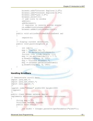Chapter 01 Introduction to AWT
Advanced Java Programming - 81 -
browser.add("Internet Explorer 5.0");
browser.add("Internet Explorer 6.0");
browser.add("Lynx 2.4");
browser.select(1);
// add lists to window
add(os);
add(browser);
// register to receive action events
os.addActionListener(this);
browser.addActionListener(this);
}
public void actionPerformed(ActionEvent ae)
{
repaint();
}
// Display current selections.
public void paint(Graphics g)
{
int idx[];
msg = "Current OS: ";
idx = os.getSelectedIndexes();
for(int i=0; i<idx.length; i++)
msg += os.getItem(idx[i]) + " ";
g.drawString(msg, 6, 120);
msg = "Current Browser: ";
msg += browser.getSelectedItem();
g.drawString(msg, 6, 140);
}
}
Handling Scrollbars
// Demonstrate scroll bars.
import java.awt.*;
import java.awt.event.*;
import java.applet.*;
/*
<applet code="SBDemo" width=300 height=200>
</applet>
*/
public class SBDemo extends Applet
implements AdjustmentListener, MouseMotionListener
{
String msg = "";
Scrollbar vertSB, horzSB;
public void init()
{
int width = Integer.parseInt(getParameter("width"));
 
