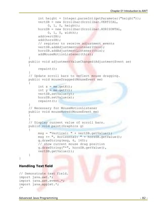 Chapter 01 Introduction to AWT
Advanced Java Programming - 82 -
int height = Integer.parseInt(getParameter("height"));
vertSB = new Scrollbar(Scrollbar.VERTICAL,
0, 1, 0, height);
horzSB = new Scrollbar(Scrollbar.HORIZONTAL,
0, 1, 0, width);
add(vertSB);
add(horzSB);
// register to receive adjustment events
vertSB.addAdjustmentListener(this);
horzSB.addAdjustmentListener(this);
addMouseMotionListener(this);
}
public void adjustmentValueChanged(AdjustmentEvent ae)
{
repaint();
}
// Update scroll bars to reflect mouse dragging.
public void mouseDragged(MouseEvent me)
{
int x = me.getX();
int y = me.getY();
vertSB.setValue(y);
horzSB.setValue(x);
repaint();
}
// Necessary for MouseMotionListener
public void mouseMoved(MouseEvent me)
{
}
// Display current value of scroll bars.
public void paint(Graphics g)
{
msg = "Vertical: " + vertSB.getValue();
msg += ", Horizontal: " + horzSB.getValue();
g.drawString(msg, 6, 160);
// show current mouse drag position
g.drawString("*", horzSB.getValue(),
vertSB.getValue());
}
}
Handling Text field
// Demonstrate text field.
import java.awt.*;
import java.awt.event.*;
import java.applet.*;
/*
 