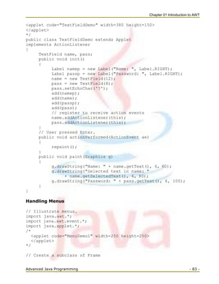 Chapter 01 Introduction to AWT
Advanced Java Programming - 83 -
<applet code="TextFieldDemo" width=380 height=150>
</applet>
*/
public class TextFieldDemo extends Applet
implements ActionListener
{
TextField name, pass;
public void init()
{
Label namep = new Label("Name: ", Label.RIGHT);
Label passp = new Label("Password: ", Label.RIGHT);
name = new TextField(12);
pass = new TextField(8);
pass.setEchoChar('?');
add(namep);
add(name);
add(passp);
add(pass);
// register to receive action events
name.addActionListener(this);
pass.addActionListener(this);
}
// User pressed Enter.
public void actionPerformed(ActionEvent ae)
{
repaint();
}
public void paint(Graphics g)
{
g.drawString("Name: " + name.getText(), 6, 60);
g.drawString("Selected text in name: "
+ name.getSelectedText(), 6, 80);
g.drawString("Password: " + pass.getText(), 6, 100);
}
}
Handling Menus
// Illustrate menus.
import java.awt.*;
import java.awt.event.*;
import java.applet.*;
/*
<applet code="MenuDemo1" width=250 height=250>
</applet>
*/
// Create a subclass of Frame
 