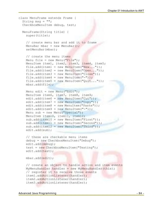 Chapter 01 Introduction to AWT
Advanced Java Programming - 84 -
class MenuFrame extends Frame {
String msg = "";
CheckboxMenuItem debug, test;
MenuFrame(String title) {
super(title);
// create menu bar and add it to frame
MenuBar mbar = new MenuBar();
setMenuBar(mbar);
// create the menu items
Menu file = new Menu("File");
MenuItem item1, item2, item3, item4, item5;
file.add(item1 = new MenuItem("New..."));
file.add(item2 = new MenuItem("Open..."));
file.add(item3 = new MenuItem("Close"));
file.add(item4 = new MenuItem("-"));
file.add(item5 = new MenuItem("Quit..."));
mbar.add(file);
Menu edit = new Menu("Edit");
MenuItem item6, item7, item8, item9;
edit.add(item6 = new MenuItem("Cut"));
edit.add(item7 = new MenuItem("Copy"));
edit.add(item8 = new MenuItem("Paste"));
edit.add(item9 = new MenuItem("-"));
Menu sub = new Menu("Special");
MenuItem item10, item11, item12;
sub.add(item10 = new MenuItem("First"));
sub.add(item11 = new MenuItem("Second"));
sub.add(item12 = new MenuItem("Third"));
edit.add(sub);
// these are checkable menu items
debug = new CheckboxMenuItem("Debug");
edit.add(debug);
test = new CheckboxMenuItem("Testing");
edit.add(test);
mbar.add(edit);
// create an object to handle action and item events
MyMenuHandler handler = new MyMenuHandler(this);
// register it to receive those events
item1.addActionListener(handler);
item2.addActionListener(handler);
item3.addActionListener(handler);
 