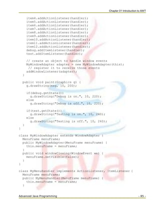 Chapter 01 Introduction to AWT
Advanced Java Programming - 85 -
item4.addActionListener(handler);
item5.addActionListener(handler);
item6.addActionListener(handler);
item7.addActionListener(handler);
item8.addActionListener(handler);
item9.addActionListener(handler);
item10.addActionListener(handler);
item11.addActionListener(handler);
item12.addActionListener(handler);
debug.addItemListener(handler);
test.addItemListener(handler);
// create an object to handle window events
MyWindowAdapter adapter = new MyWindowAdapter(this);
// register it to receive those events
addWindowListener(adapter);
}
public void paint(Graphics g) {
g.drawString(msg, 10, 200);
if(debug.getState())
g.drawString("Debug is on.", 10, 220);
else
g.drawString("Debug is off.", 10, 220);
if(test.getState())
g.drawString("Testing is on.", 10, 240);
else
g.drawString("Testing is off.", 10, 240);
}
}
class MyWindowAdapter extends WindowAdapter {
MenuFrame menuFrame;
public MyWindowAdapter(MenuFrame menuFrame) {
this.menuFrame = menuFrame;
}
public void windowClosing(WindowEvent we) {
menuFrame.setVisible(false);
}
}
class MyMenuHandler implements ActionListener, ItemListener {
MenuFrame menuFrame;
public MyMenuHandler(MenuFrame menuFrame) {
this.menuFrame = menuFrame;
}
 