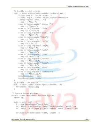 Chapter 01 Introduction to AWT
Advanced Java Programming - 86 -
// Handle action events
public void actionPerformed(ActionEvent ae) {
String msg = "You selected ";
String arg = (String)ae.getActionCommand();
if(arg.equals("New..."))
msg += "New.";
else if(arg.equals("Open..."))
msg += "Open.";
else if(arg.equals("Close"))
msg += "Close.";
else if(arg.equals("Quit..."))
msg += "Quit.";
else if(arg.equals("Edit"))
msg += "Edit.";
else if(arg.equals("Cut"))
msg += "Cut.";
else if(arg.equals("Copy"))
msg += "Copy.";
else if(arg.equals("Paste"))
msg += "Paste.";
else if(arg.equals("First"))
msg += "First.";
else if(arg.equals("Second"))
msg += "Second.";
else if(arg.equals("Third"))
msg += "Third.";
else if(arg.equals("Debug"))
msg += "Debug.";
else if(arg.equals("Testing"))
msg += "Testing.";
menuFrame.msg = msg;
menuFrame.repaint();
}
// Handle item events
public void itemStateChanged(ItemEvent ie) {
menuFrame.repaint();
}
}
// Create frame window.
public class MenuDemo1 extends Applet {
Frame f;
public void init() {
f = new MenuFrame("Menu Demo");
int width = Integer.parseInt(getParameter("width"));
int height = Integer.parseInt(getParameter("height"));
setSize(new Dimension(width, height));
 