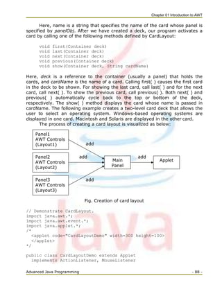 Chapter 01 Introduction to AWT
Advanced Java Programming - 88 -
Here, name is a string that specifies the name of the card whose panel is
specified by panelObj. After we have created a deck, our program activates a
card by calling one of the following methods defined by CardLayout:
void first(Container deck)
void last(Container deck)
void next(Container deck)
void previous(Container deck)
void show(Container deck, String cardName)
Here, deck is a reference to the container (usually a panel) that holds the
cards, and cardName is the name of a card. Calling first( ) causes the first card
in the deck to be shown. For showing the last card, call last( ) and for the next
card, call next( ). To show the previous card, call previous( ). Both next( ) and
previous( ) automatically cycle back to the top or bottom of the deck,
respectively. The show( ) method displays the card whose name is passed in
cardName. The following example creates a two-level card deck that allows the
user to select an operating system. Windows-based operating systems are
displayed in one card. Macintosh and Solaris are displayed in the other card.
The process of creating a card layout is visualized as below:
add
Fig. Creation of card layout
// Demonstrate CardLayout.
import java.awt.*;
import java.awt.event.*;
import java.applet.*;
/*
<applet code="CardLayoutDemo" width=300 height=100>
</applet>
*/
public class CardLayoutDemo extends Applet
implements ActionListener, MouseListener
add
add
add
Panel3
AWT Controls
(Layout3)
Main
Panel
Panel2
AWT Controls
(Layout2)
Panel1
AWT Controls
(Layout1)
Applet
 