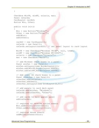 Chapter 01 Introduction to AWT
Advanced Java Programming - 89 -
{
Checkbox Win98, winNT, solaris, mac;
Panel osCards;
CardLayout cardLO;
Button Win, Other;
public void init()
{
Win = new Button("Windows");
Other = new Button("Other");
add(Win);
add(Other);
cardLO = new CardLayout();
osCards = new Panel();
osCards.setLayout(cardLO); // set panel layout to card layout
Win98 = new Checkbox("Windows 98/XP", null, true);
winNT = new Checkbox("Windows NT/2000");
solaris = new Checkbox("Solaris");
mac = new Checkbox("MacOS");
// add Windows check boxes to a panel
Panel winPan = new Panel();
winPan.setLayout(new BorderLayout());
winPan.add(Win98,BorderLayout.NORTH);
winPan.add(winNT,BorderLayout.SOUTH);
// Add other OS check boxes to a panel
Panel otherPan = new Panel();
otherPan.add(solaris);
otherPan.add(mac);
otherPan.setLayout(new GridLayout(2,2));
// add panels to card deck panel
osCards.add(winPan, "Windows");
osCards.add(otherPan, "Other");
// add cards to main applet panel
add(osCards);
// register to receive action events
Win.addActionListener(this);
Other.addActionListener(this);
// register mouse events
addMouseListener(this);
 