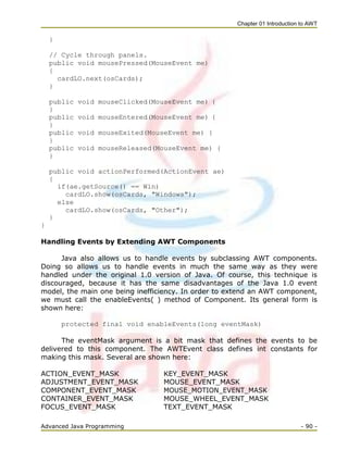 Chapter 01 Introduction to AWT
Advanced Java Programming - 90 -
}
// Cycle through panels.
public void mousePressed(MouseEvent me)
{
cardLO.next(osCards);
}
public void mouseClicked(MouseEvent me) {
}
public void mouseEntered(MouseEvent me) {
}
public void mouseExited(MouseEvent me) {
}
public void mouseReleased(MouseEvent me) {
}
public void actionPerformed(ActionEvent ae)
{
if(ae.getSource() == Win)
cardLO.show(osCards, "Windows");
else
cardLO.show(osCards, "Other");
}
}
Handling Events by Extending AWT Components
Java also allows us to handle events by subclassing AWT components.
Doing so allows us to handle events in much the same way as they were
handled under the original 1.0 version of Java. Of course, this technique is
discouraged, because it has the same disadvantages of the Java 1.0 event
model, the main one being inefficiency. In order to extend an AWT component,
we must call the enableEvents( ) method of Component. Its general form is
shown here:
protected final void enableEvents(long eventMask)
The eventMask argument is a bit mask that defines the events to be
delivered to this component. The AWTEvent class defines int constants for
making this mask. Several are shown here:
ACTION_EVENT_MASK KEY_EVENT_MASK
ADJUSTMENT_EVENT_MASK MOUSE_EVENT_MASK
COMPONENT_EVENT_MASK MOUSE_MOTION_EVENT_MASK
CONTAINER_EVENT_MASK MOUSE_WHEEL_EVENT_MASK
FOCUS_EVENT_MASK TEXT_EVENT_MASK
 