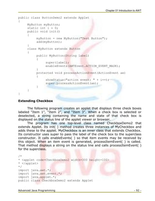 Chapter 01 Introduction to AWT
Advanced Java Programming - 92 -
public class ButtonDemo2 extends Applet
{
MyButton myButton;
static int i = 0;
public void init()
{
myButton = new MyButton("Test Button");
add(myButton);
}
class MyButton extends Button
{
public MyButton(String label)
{
super(label);
enableEvents(AWTEvent.ACTION_EVENT_MASK);
}
protected void processActionEvent(ActionEvent ae)
{
showStatus("action event: " + i++);
super.processActionEvent(ae);
}
}
}
Extending Checkbox
The following program creates an applet that displays three check boxes
labeled ―Item 1‖, ―Item 2‖, and ―Item 3‖. When a check box is selected or
deselected, a string containing the name and state of that check box is
displayed on the status line of the applet viewer or browser.
The program has one top-level class named CheckboxDemo2 that
extends Applet. Its init( ) method creates three instances of MyCheckbox and
adds these to the applet. MyCheckbox is an inner class that extends Checkbox.
Its constructor uses super to pass the label of the check box to the superclass
constructor. It calls enableEvents( ) so that item events may be received by
this object. When an item event is generated, processItemEvent( ) is called.
That method displays a string on the status line and calls processItemEvent( )
for the superclass.
/*
* <applet code=CheckboxDemo2 width=300 height=100>
* </applet>
*/
import java.awt.*;
import java.awt.event.*;
import java.applet.*;
public class CheckboxDemo2 extends Applet
 