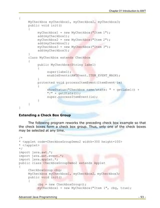Chapter 01 Introduction to AWT
Advanced Java Programming - 93 -
{
MyCheckbox myCheckbox1, myCheckbox2, myCheckbox3;
public void init()
{
myCheckbox1 = new MyCheckbox("Item 1");
add(myCheckbox1);
myCheckbox2 = new MyCheckbox("Item 2");
add(myCheckbox2);
myCheckbox3 = new MyCheckbox("Item 3");
add(myCheckbox3);
}
class MyCheckbox extends Checkbox
{
public MyCheckbox(String label)
{
super(label);
enableEvents(AWTEvent.ITEM_EVENT_MASK);
}
protected void processItemEvent(ItemEvent ie)
{
showStatus("Checkbox name/state: " + getLabel() +
"/" + getState());
super.processItemEvent(ie);
}
}
}
Extending a Check Box Group
The following program reworks the preceding check box example so that
the check boxes form a check box group. Thus, only one of the check boxes
may be selected at any time.
/*
* <applet code=CheckboxGroupDemo2 width=300 height=100>
* </applet>
*/
import java.awt.*;
import java.awt.event.*;
import java.applet.*;
public class CheckboxGroupDemo2 extends Applet
{
CheckboxGroup cbg;
MyCheckbox myCheckbox1, myCheckbox2, myCheckbox3;
public void init()
{
cbg = new CheckboxGroup();
myCheckbox1 = new MyCheckbox("Item 1", cbg, true);
 
