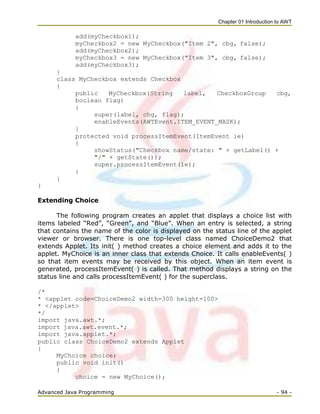 Chapter 01 Introduction to AWT
Advanced Java Programming - 94 -
add(myCheckbox1);
myCheckbox2 = new MyCheckbox("Item 2", cbg, false);
add(myCheckbox2);
myCheckbox3 = new MyCheckbox("Item 3", cbg, false);
add(myCheckbox3);
}
class MyCheckbox extends Checkbox
{
public MyCheckbox(String label, CheckboxGroup cbg,
boolean flag)
{
super(label, cbg, flag);
enableEvents(AWTEvent.ITEM_EVENT_MASK);
}
protected void processItemEvent(ItemEvent ie)
{
showStatus("Checkbox name/state: " + getLabel() +
"/" + getState());
super.processItemEvent(ie);
}
}
}
Extending Choice
The following program creates an applet that displays a choice list with
items labeled ―Red‖, ―Green‖, and ―Blue‖. When an entry is selected, a string
that contains the name of the color is displayed on the status line of the applet
viewer or browser. There is one top-level class named ChoiceDemo2 that
extends Applet. Its init( ) method creates a choice element and adds it to the
applet. MyChoice is an inner class that extends Choice. It calls enableEvents( )
so that item events may be received by this object. When an item event is
generated, processItemEvent( ) is called. That method displays a string on the
status line and calls processItemEvent( ) for the superclass.
/*
* <applet code=ChoiceDemo2 width=300 height=100>
* </applet>
*/
import java.awt.*;
import java.awt.event.*;
import java.applet.*;
public class ChoiceDemo2 extends Applet
{
MyChoice choice;
public void init()
{
choice = new MyChoice();
 