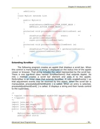 Chapter 01 Introduction to AWT
Advanced Java Programming - 96 -
add(list);
}
class MyList extends List
{
public MyList()
{
enableEvents(AWTEvent.ITEM_EVENT_MASK |
AWTEvent.ACTION_EVENT_MASK);
}
protected void processActionEvent(ActionEvent ae)
{
showStatus("Action event: " +
ae.getActionCommand());
super.processActionEvent(ae);
}
protected void processItemEvent(ItemEvent ie)
{
showStatus("Item event: " + getSelectedItem());
super.processItemEvent(ie);
}
}
}
Extending Scrollbar
The following program creates an applet that displays a scroll bar. When
this control is manipulated, a string is displayed on the status line of the applet
viewer or browser. That string includes the value represented by the scroll bar.
There is one top-level class named ScrollbarDemo2 that extends Applet. Its
init( ) method creates a scroll bar element and adds it to the applet.
MyScrollbar is an inner class that extends Scrollbar. It calls enableEvents( ) so
that adjustment events may be received by this object. When the scroll bar is
manipulated, processAdjustmentEvent( ) is called. When an entry is selected,
processAdjustmentEvent( ) is called. It displays a string and then hands control
to the superclass.
/*
* <applet code=ScrollbarDemo2 width=300 height=100>
* </applet>
*/
import java.awt.*;
import java.awt.event.*;
import java.applet.*;
public class ScrollbarDemo2 extends Applet
{
MyScrollbar myScrollbar;
public void init()
 