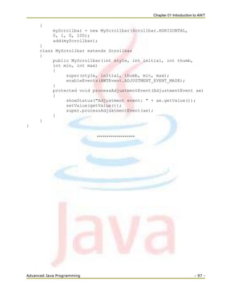 Chapter 01 Introduction to AWT
Advanced Java Programming - 97 -
{
myScrollbar = new MyScrollbar(Scrollbar.HORIZONTAL,
0, 1, 0, 100);
add(myScrollbar);
}
class MyScrollbar extends Scrollbar
{
public MyScrollbar(int style, int initial, int thumb,
int min, int max)
{
super(style, initial, thumb, min, max);
enableEvents(AWTEvent.ADJUSTMENT_EVENT_MASK);
}
protected void processAdjustmentEvent(AdjustmentEvent ae)
{
showStatus("Adjustment event: " + ae.getValue());
setValue(getValue());
super.processAdjustmentEvent(ae);
}
}
}
-------------------
 