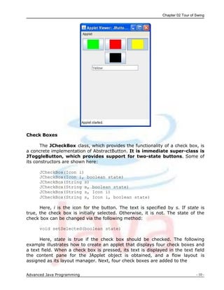 Chapter 02 Tour of Swing
Advanced Java Programming - 10 -
Check Boxes
The JCheckBox class, which provides the functionality of a check box, is
a concrete implementation of AbstractButton. It is immediate super-class is
JToggleButton, which provides support for two-state buttons. Some of
its constructors are shown here:
JCheckBox(Icon i)
JCheckBox(Icon i, boolean state)
JCheckBox(String s)
JCheckBox(String s, boolean state)
JCheckBox(String s, Icon i)
JCheckBox(String s, Icon i, boolean state)
Here, i is the icon for the button. The text is specified by s. If state is
true, the check box is initially selected. Otherwise, it is not. The state of the
check box can be changed via the following method:
void setSelected(boolean state)
Here, state is true if the check box should be checked. The following
example illustrates how to create an applet that displays four check boxes and
a text field. When a check box is pressed, its text is displayed in the text field
the content pane for the JApplet object is obtained, and a flow layout is
assigned as its layout manager. Next, four check boxes are added to the
 