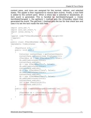 Chapter 02 Tour of Swing
Advanced Java Programming - 11 -
content pane, and icons are assigned for the normal, rollover, and selected
states. The applet is then registered to receive item events. Finally, a text field
is added to the content pane. When a check box is selected or deselected, an
item event is generated. This is handled by itemStateChanged( ). Inside
itemStateChanged( ), the getItem( ) method gets the JCheckBox object that
generated the event. The getText( ) method gets the tex for that check box and
uses it to set the text inside the text field.
import java.awt.*;
import java.awt.event.*;
import javax.swing.*;
/*
<applet code="JCheckBoxDemo" width=400 height=50>
</applet>
*/
public class JCheckBoxDemo extends JApplet
implements ItemListener
{
JTextField jtf;
public void init()
{
Container contentPane = getContentPane();
contentPane.setLayout(new FlowLayout());
JCheckBox cb = new JCheckBox("C", true);
cb.addItemListener(this);
contentPane.add(cb);
cb = new JCheckBox("C++", false);
cb.addItemListener(this);
contentPane.add(cb);
cb = new JCheckBox("Java", false);
cb.addItemListener(this);
contentPane.add(cb);
cb = new JCheckBox("Perl", false);
cb.addItemListener(this);
contentPane.add(cb);
jtf = new JTextField(15);
contentPane.add(jtf);
}
public void itemStateChanged(ItemEvent ie)
{
JCheckBox cb = (JCheckBox)ie.getItem();
jtf.setText(cb.getText());
}
}
 