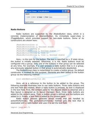 Chapter 02 Tour of Swing
Advanced Java Programming - 12 -
Radio Buttons
Radio buttons are supported by the JRadioButton class, which is a
concrete implementation of AbstractButton. Its immediate super-class is
JToggleButton, which provides support for two-state buttons. Some of its
constructors are shown here:
JRadioButton(Icon i)
JRadioButton(Icon i, boolean state)
JRadioButton(String s)
JRadioButton(String s, boolean state)
JRadioButton(String s, Icon i)
JRadioButton(String s, Icon i, boolean state)
Here, i is the icon for the button. The text is specified by s. If state istrue,
the button is initially selected. Otherwise, it is not. Radio buttons must be
configured into a group. Only one of the buttons in that group can be selected
at any time. For example, if a user presses a radio button that is in a group,
any previously selected button in that group is automatically deselected.
The ButtonGroup class is instantiated to create a button group. Its default
constructor is invoked for this purpose. Elements are then added to the button
group via the following method:
void add(AbstractButton ab)
Here, ab is a reference to the button to be added to the group. The
following example illustrates how to use radio buttons. Three radio buttons and
one text field are created. When a radio button is pressed, its text is displayed
in the text field. First, the content pane for the JApplet object is obtained and a
flow layout is assigned as its layout manager. Next, three radio buttons are
added to the content pane. Then, a button group is defined and the buttons are
added to it. Finally, a text field is added to the content pane.
Radio button presses generate action events that are handled by
actionPerformed(). The getActionCommand() method gets the text that is
associated with a radio button and uses it to set the text field.
import java.awt.*;
 
