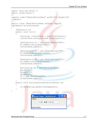 Chapter 02 Tour of Swing
Advanced Java Programming - 13 -
import java.awt.event.*;
import javax.swing.*;
/*
<applet code="JRadioButtonDemo" width=300 height=50>
</applet>
*/
public class JRadioButtonDemo extends JApplet
implements ActionListener
{
JTextField tf;
public void init()
{
Container contentPane = getContentPane();
contentPane.setLayout(new FlowLayout());
JRadioButton b1 = new JRadioButton("A");
b1.addActionListener(this);
contentPane.add(b1);
JRadioButton b2 = new JRadioButton("B");
b2.addActionListener(this);
contentPane.add(b2);
JRadioButton b3 = new JRadioButton("C");
b3.addActionListener(this);
contentPane.add(b3);
ButtonGroup bg = new ButtonGroup();
bg.add(b1);
bg.add(b2);
bg.add(b3);
tf = new JTextField(5);
contentPane.add(tf);
}
public void actionPerformed(ActionEvent ae)
{
tf.setText(ae.getActionCommand());
}
}
 