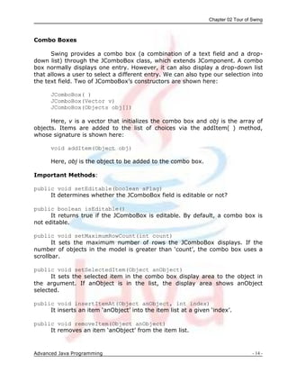 Chapter 02 Tour of Swing
Advanced Java Programming - 14 -
Combo Boxes
Swing provides a combo box (a combination of a text field and a drop-
down list) through the JComboBox class, which extends JComponent. A combo
box normally displays one entry. However, it can also display a drop-down list
that allows a user to select a different entry. We can also type our selection into
the text field. Two of JComboBox‟s constructors are shown here:
JComboBox( )
JComboBox(Vector v)
JComboBox(Objects obj[])
Here, v is a vector that initializes the combo box and obj is the array of
objects. Items are added to the list of choices via the addItem( ) method,
whose signature is shown here:
void addItem(Object obj)
Here, obj is the object to be added to the combo box.
Important Methods:
public void setEditable(boolean aFlag)
It determines whether the JComboBox field is editable or not?
public boolean isEditable()
It returns true if the JComboBox is editable. By default, a combo box is
not editable.
public void setMaximumRowCount(int count)
It sets the maximum number of rows the JComboBox displays. If the
number of objects in the model is greater than „count‟, the combo box uses a
scrollbar.
public void setSelectedItem(Object anObject)
It sets the selected item in the combo box display area to the object in
the argument. If anObject is in the list, the display area shows anObject
selected.
public void insertItemAt(Object anObject, int index)
It inserts an item „anObject‟ into the item list at a given „index‟.
public void removeItem(Object anObject)
It removes an item „anObject‟ from the item list.
 