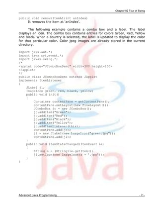 Chapter 02 Tour of Swing
Advanced Java Programming - 15 -
public void removeItemAt(int anIndex)
It removes the item at „anIndex‟.
The following example contains a combo box and a label. The label
displays an icon. The combo box contains entries for colors Green, Red, Yellow
and Black. When a country is selected, the label is updated to display the color
for that particular color. Color jpeg images are already stored in the current
directory.
import java.awt.*;
import java.awt.event.*;
import javax.swing.*;
/*
<applet code="JComboBoxDemo" width=300 height=100>
</applet>
*/
public class JComboBoxDemo extends JApplet
implements ItemListener
{
JLabel jl;
ImageIcon green, red, black, yellow;
public void init()
{
Container contentPane = getContentPane();
contentPane.setLayout(new FlowLayout());
JComboBox jc = new JComboBox();
jc.addItem("Green");
jc.addItem("Red");
jc.addItem("Black");
jc.addItem("Yellow");
jc.addItemListener(this);
contentPane.add(jc);
jl = new JLabel(new ImageIcon("green.jpg"));
contentPane.add(jl);
}
public void itemStateChanged(ItemEvent ie)
{
String s = (String)ie.getItem();
jl.setIcon(new ImageIcon(s + ".jpg"));
}
}
 