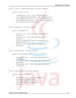 Chapter 02 Tour of Swing
Advanced Java Programming - 18 -
public class JTabbedPaneDemo extends JApplet
{
public void init()
{
JTabbedPane jtp = new JTabbedPane();
jtp.addTab("Languages", new LangPanel());
jtp.addTab("Colors", new ColorsPanel());
jtp.addTab("Flavors", new FlavorsPanel());
getContentPane().add(jtp);
}
}
class LangPanel extends JPanel
{
public LangPanel()
{
JButton b1 = new JButton("Marathi");
add(b1);
JButton b2 = new JButton("Hindi");
add(b2);
JButton b3 = new JButton("Bengali");
add(b3);
JButton b4 = new JButton("Tamil");
add(b4);
}
}
class ColorsPanel extends JPanel
{
public ColorsPanel()
{
JCheckBox cb1 = new JCheckBox("Red");
add(cb1);
JCheckBox cb2 = new JCheckBox("Green");
add(cb2);
JCheckBox cb3 = new JCheckBox("Blue");
add(cb3);
}
}
class FlavorsPanel extends JPanel
{
public FlavorsPanel()
{
JComboBox jcb = new JComboBox();
jcb.addItem("Vanilla");
jcb.addItem("Chocolate");
jcb.addItem("Strawberry");
add(jcb);
}
}
 