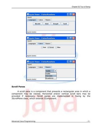 Chapter 02 Tour of Swing
Advanced Java Programming - 19 -
Scroll Panes
A scroll pane is a component that presents a rectangular area in which a
component may be viewed. Horizontal and/or vertical scroll bars may be
provided if necessary. Scroll panes are implemented in Swing by the
JScrollPane class, which extends JComponent.
 