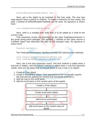 Chapter 02 Tour of Swing
Advanced Java Programming - 24 -
Create a JTree Object
Create scroll pane object
Add tree to scroll pane
Add scroll pane to the content pane of
applet
DefaultMutableTreeNode(Object obj)
Here, obj is the object to be enclosed in this tree node. The new tree
node doesn‟t have a parent or children. To create a hierarchy of tree nodes, the
add( ) method of DefaultMutableTreeNode can be used. Its signature is shown
here:
void add(MutableTreeNode child)
Here, child is a mutable tree node that is to be added as a child to the
current node.
Tree expansion events are described by the class TreeExpansionEvent in
the javax.swing.event package. The getPath( ) method of this class returns a
TreePath object that describes the path to the changed node. Its signature is
shown here:
TreePath getPath( )
The TreeExpansionListener interface provides the following two methods:
void treeCollapsed(TreeExpansionEvent tee)
void treeExpanded(TreeExpansionEvent tee)
Here, tee is the tree expansion event. The first method is called when a
sub-tree is hidden, and the second method is called when a sub-tree becomes
visible. Here are the steps that we should follow to use a tree in an applet:
1. Create a JTree object.
2. Create a JScrollPane object. (The arguments to the constructor specify
the tree and the policies for vertical and horizontal scroll bars.)
3. Add the tree to the scroll pane.
4. Add the scroll pane to the content pane of the applet.
 