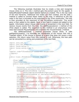 Chapter 02 Tour of Swing
Advanced Java Programming - 25 -
The following example illustrates how to create a tree and recognize
mouse clicks on it. The init( ) method gets the content pane for the applet. A
DefaultMutableTreeNode object labeled Options is created. This is the top node
of the tree hierarchy. Additional tree nodes are then created, and the add( )
method is called to connect these nodes to the tree. A reference to the top
node in the tree is provided as the argument to the JTree constructor. The tree
is then provided as the argument to the JScrollPane constructor. This scroll
pane is then added to the applet. Next, a text field is created and added to the
applet. Information about mouse click events is presented in this text field. To
receive mouse events from the tree, the addMouseListener( ) method of the
JTree object is called. The argument to this method is an anonymous inner
class that extends MouseAdapter and overrides the mouseClicked( ) method.
The doMouseClicked( ) method processes mouse clicks. It calls
getPathForLocation( ) to translate the coordinates of the mouse click into a
TreePath object. If the mouse is clicked at a point that does not cause a node
selection, the return value from this method is null. Otherwise, the tree path
can be converted to a string and presented in the text field.
import java.awt.*;
import java.awt.event.*;
import javax.swing.*;
import javax.swing.tree.*;
/*
<applet code="JTreeEvents" width=400 height=200>
</applet>
*/
public class JTreeEvents extends JApplet
{
JTree tree;
JTextField jtf;
public void init()
{
Container contentPane=getContentPane();
contentPane.setLayout(new BorderLayout());
DefaultMutableTreeNode top=new
DefaultMutableTreeNode("Options");
DefaultMutableTreeNode a= new DefaultMutableTreeNode("A");
top.add(a);
DefaultMutableTreeNode a1=new DefaultMutableTreeNode("A1");
a.add(a1);
DefaultMutableTreeNode a2=new DefaultMutableTreeNode("A2");
a.add(a2);
DefaultMutableTreeNode b= new DefaultMutableTreeNode("B");
top.add(b);
DefaultMutableTreeNode b1=new DefaultMutableTreeNode("B1");
b.add(b1);
DefaultMutableTreeNode b2=new DefaultMutableTreeNode("B2");
 