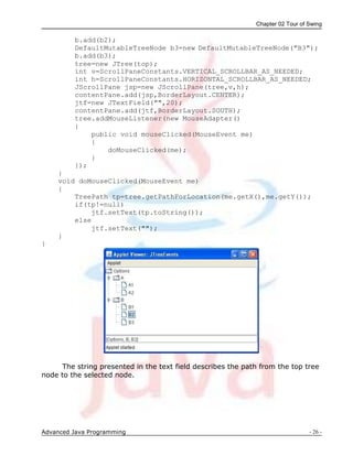 Chapter 02 Tour of Swing
Advanced Java Programming - 26 -
b.add(b2);
DefaultMutableTreeNode b3=new DefaultMutableTreeNode("B3");
b.add(b3);
tree=new JTree(top);
int v=ScrollPaneConstants.VERTICAL_SCROLLBAR_AS_NEEDED;
int h=ScrollPaneConstants.HORIZONTAL_SCROLLBAR_AS_NEEDED;
JScrollPane jsp=new JScrollPane(tree,v,h);
contentPane.add(jsp,BorderLayout.CENTER);
jtf=new JTextField("",20);
contentPane.add(jtf,BorderLayout.SOUTH);
tree.addMouseListener(new MouseAdapter()
{
public void mouseClicked(MouseEvent me)
{
doMouseClicked(me);
}
});
}
void doMouseClicked(MouseEvent me)
{
TreePath tp=tree.getPathForLocation(me.getX(),me.getY());
if(tp!=null)
jtf.setText(tp.toString());
else
jtf.setText("");
}
}
The string presented in the text field describes the path from the top tree
node to the selected node.
 
