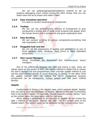 Chapter 02 Tour of Swing
Advanced Java Programming - 4 -
We can use setDebuggingGraphicsOptions method to set up
graphics debugging which means among the other things, that you can
watch each line as its drawn and make it flash.
2.2.3 Easy mouseless operation
It is easy to connect keystrokes to components.
2.2.4 Tooltips
We can use the setToolTipText method of JComponent to give
components a tooltip, one of those small windows that appear when
the mouse hovers over a component and gives explanatory text.
2.2.5 Easy Scrolling
We can connect scrolling to various components-something that
was impossible in AWT.
2.2.6 Pluggable look and feel
We can set the appearance of applets and applications to one of
three standard looks. Windows, Motif (Unix) or Metal (Standard
swing look).
2.2.7 New Layout Managers
Swing introduces the BoxLayout and OverlayLayout layout
managers.
One of the differences between the AWT and Swing is that, when we
redraw items on the screen of AWT, the update method is called first to redraw
the item‟s background and programmers often override update method to just
call the paint method directly to avoid flickering. In Swing, on the other hand
the update method does not redraw the item‟s background because
components can be transparent; instead update just calls paint method
directly.
JApplet
Fundamental to Swing is the JApplet class, which extends Applet. Applets
that use Swing must be subclasses of JApplet. JApplet is rich with functionality
that is not found in Applet. For example, JApplet supports various “panes,” such
as the content pane, the glass pane, and the root pane.
When adding a component to an instance of JApplet, do not invoke the
add( ) method of the applet. Instead, call add( ) for the content pane of the
JApplet object. The content pane can be obtained via the method shown here:
Container getContentPane( )
 