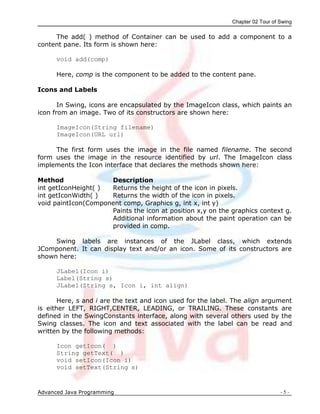 Chapter 02 Tour of Swing
Advanced Java Programming - 5 -
The add( ) method of Container can be used to add a component to a
content pane. Its form is shown here:
void add(comp)
Here, comp is the component to be added to the content pane.
Icons and Labels
In Swing, icons are encapsulated by the ImageIcon class, which paints an
icon from an image. Two of its constructors are shown here:
ImageIcon(String filename)
ImageIcon(URL url)
The first form uses the image in the file named filename. The second
form uses the image in the resource identified by url. The ImageIcon class
implements the Icon interface that declares the methods shown here:
Method Description
int getIconHeight( ) Returns the height of the icon in pixels.
int getIconWidth( ) Returns the width of the icon in pixels.
void paintIcon(Component comp, Graphics g, int x, int y)
Paints the icon at position x,y on the graphics context g.
Additional information about the paint operation can be
provided in comp.
Swing labels are instances of the JLabel class, which extends
JComponent. It can display text and/or an icon. Some of its constructors are
shown here:
JLabel(Icon i)
Label(String s)
JLabel(String s, Icon i, int align)
Here, s and i are the text and icon used for the label. The align argument
is either LEFT, RIGHT,CENTER, LEADING, or TRAILING. These constants are
defined in the SwingConstants interface, along with several others used by the
Swing classes. The icon and text associated with the label can be read and
written by the following methods:
Icon getIcon( )
String getText( )
void setIcon(Icon i)
void setText(String s)
 