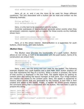Chapter 02 Tour of Swing
Advanced Java Programming - 8 -
void setRolloverIcon(Icon ri)
Here, di, pi, si, and ri are the icons to be used for these different
conditions. The text associated with a button can be read and written via the
following methods:
String getText( )
void setText(String s)
Here, s is the text to be associated with the button.
Concrete subclasses of AbstractButton generate action events when they
are pressed. Listeners register and un-register for these events via the methods
shown here:
void addActionListener(ActionListener al)
void removeActionListener(ActionListener al)
Here, al is the action listener. AbstractButton is a superclass for push
buttons, check boxes, and radio buttons.
JButton Class
The JButton class provides the functionality of a push button. JButton
allows an icon string, or both to be associated with the push button. Some of its
constructors are shown here:
JButton(Icon i)
JButton(String s)
JButton(String s, Icon i)
Here, s and i are the string and icon used for the button. The following
example displays four push buttons and a text field. Each button displays an
icon that represents the flag of a country. When a button is pressed, the name
of that country is displayed in the text field. The applet begins by getting its
content pane and setting the layout manager of that pane. Four image buttons
are created and added to the content pane. Next, the applet is registered to
receive action events that are generated by the buttons. A text field is then
created and added to the applet. Finally, a handler for action events displays
the command string that is associated with the button. The text field is used to
present this string.
import java.awt.*;
import java.awt.event.*;
import javax.swing.*;
/*
<applet code="JButtonDemo" width=250 height=300>
 