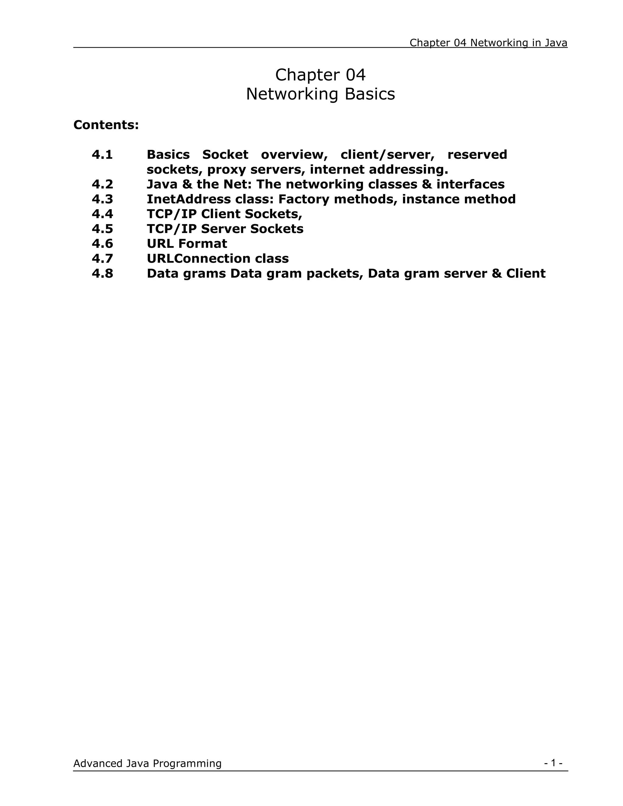 Chapter 04 Networking in Java
- 1 -
Advanced Java Programming
Chapter 04
Networking Basics
Contents:
4.1 Basics Socket overview, client/server, reserved
sockets, proxy servers, internet addressing.
4.2 Java & the Net: The networking classes & interfaces
4.3 InetAddress class: Factory methods, instance method
4.4 TCP/IP Client Sockets,
4.5 TCP/IP Server Sockets
4.6 URL Format
4.7 URLConnection class
4.8 Data grams Data gram packets, Data gram server & Client
 