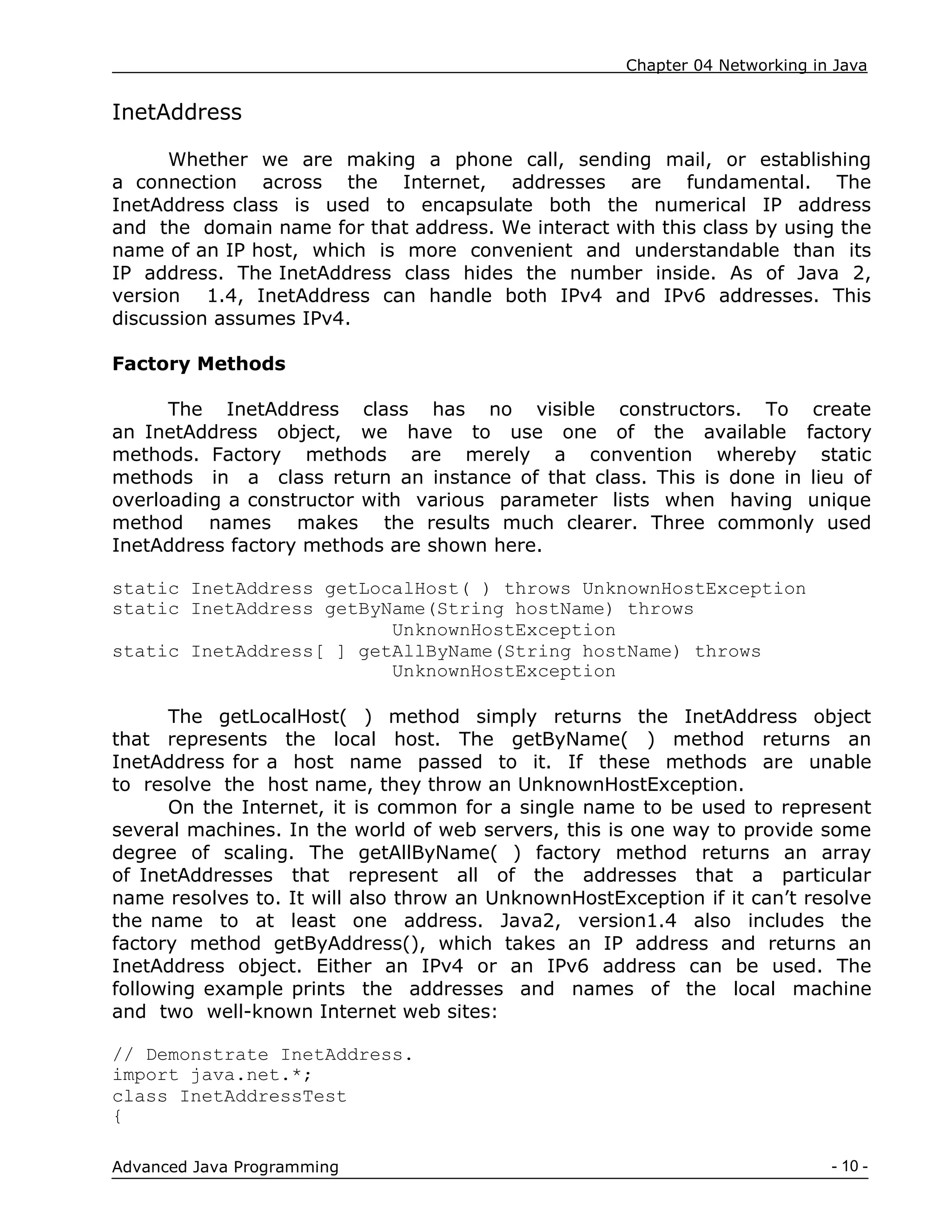 Chapter 04 Networking in Java
- 10 -
Advanced Java Programming
InetAddress
Whether we are making a phone call, sending mail, or establishing
a connection across the Internet, addresses are fundamental. The
InetAddress class is used to encapsulate both the numerical IP address
and the domain name for that address. We interact with this class by using the
name of an IP host, which is more convenient and understandable than its
IP address. The InetAddress class hides the number inside. As of Java 2,
version 1.4, InetAddress can handle both IPv4 and IPv6 addresses. This
discussion assumes IPv4.
Factory Methods
The InetAddress class has no visible constructors. To create
an InetAddress object, we have to use one of the available factory
methods. Factory methods are merely a convention whereby static
methods in a class return an instance of that class. This is done in lieu of
overloading a constructor with various parameter lists when having unique
method names makes the results much clearer. Three commonly used
InetAddress factory methods are shown here.
static InetAddress getLocalHost( ) throws UnknownHostException
static InetAddress getByName(String hostName) throws
UnknownHostException
static InetAddress[ ] getAllByName(String hostName) throws
UnknownHostException
The getLocalHost( ) method simply returns the InetAddress object
that represents the local host. The getByName( ) method returns an
InetAddress for a host name passed to it. If these methods are unable
to resolve the host name, they throw an UnknownHostException.
On the Internet, it is common for a single name to be used to represent
several machines. In the world of web servers, this is one way to provide some
degree of scaling. The getAllByName( ) factory method returns an array
of InetAddresses that represent all of the addresses that a particular
name resolves to. It will also throw an UnknownHostException if it can‟t resolve
the name to at least one address. Java2, version1.4 also includes the
factory method getByAddress(), which takes an IP address and returns an
InetAddress object. Either an IPv4 or an IPv6 address can be used. The
following example prints the addresses and names of the local machine
and two well-known Internet web sites:
// Demonstrate InetAddress.
import java.net.*;
class InetAddressTest
{
 