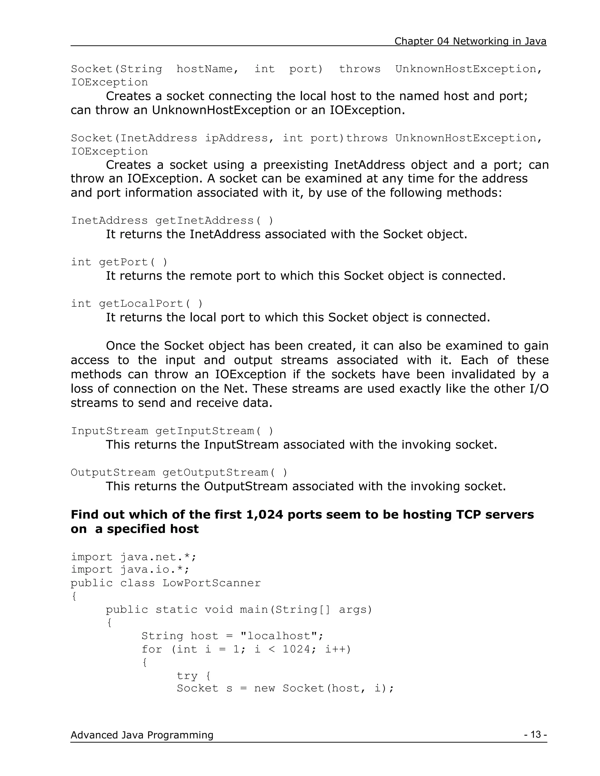 Chapter 04 Networking in Java
- 13 -
Advanced Java Programming
Socket(String hostName, int port) throws UnknownHostException,
IOException
Creates a socket connecting the local host to the named host and port;
can throw an UnknownHostException or an IOException.
Socket(InetAddress ipAddress, int port)throws UnknownHostException,
IOException
Creates a socket using a preexisting InetAddress object and a port; can
throw an IOException. A socket can be examined at any time for the address
and port information associated with it, by use of the following methods:
InetAddress getInetAddress( )
It returns the InetAddress associated with the Socket object.
int getPort( )
It returns the remote port to which this Socket object is connected.
int getLocalPort( )
It returns the local port to which this Socket object is connected.
Once the Socket object has been created, it can also be examined to gain
access to the input and output streams associated with it. Each of these
methods can throw an IOException if the sockets have been invalidated by a
loss of connection on the Net. These streams are used exactly like the other I/O
streams to send and receive data.
InputStream getInputStream( )
This returns the InputStream associated with the invoking socket.
OutputStream getOutputStream( )
This returns the OutputStream associated with the invoking socket.
Find out which of the first 1,024 ports seem to be hosting TCP servers
on a specified host
import java.net.*;
import java.io.*;
public class LowPortScanner
{
public static void main(String[] args)
{
String host = "localhost";
for (int i = 1; i < 1024; i++)
{
try {
Socket s = new Socket(host, i);
 
