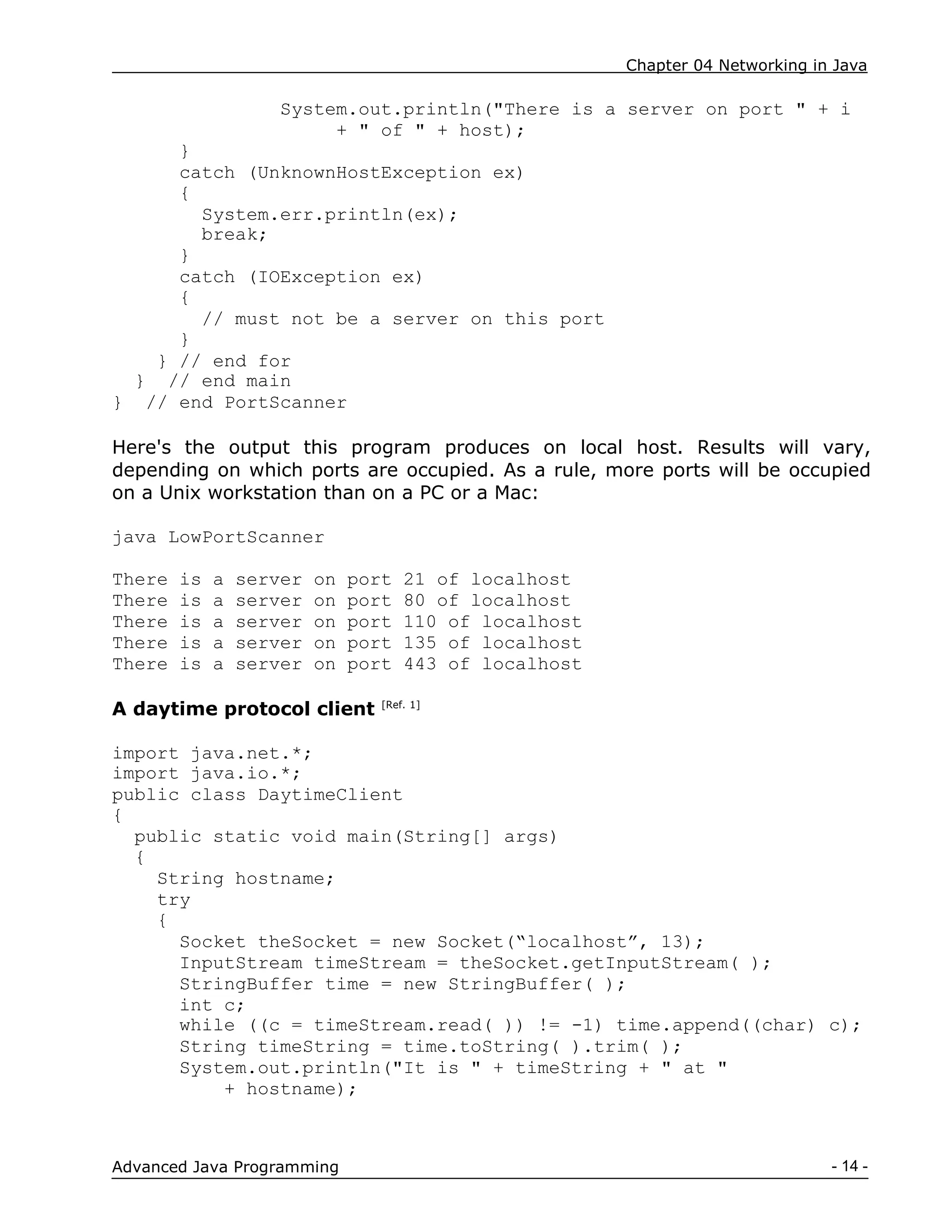Chapter 04 Networking in Java
- 14 -
Advanced Java Programming
System.out.println("There is a server on port " + i
+ " of " + host);
}
catch (UnknownHostException ex)
{
System.err.println(ex);
break;
}
catch (IOException ex)
{
// must not be a server on this port
}
} // end for
} // end main
} // end PortScanner
Here's the output this program produces on local host. Results will vary,
depending on which ports are occupied. As a rule, more ports will be occupied
on a Unix workstation than on a PC or a Mac:
java LowPortScanner
There is a server on port 21 of localhost
There is a server on port 80 of localhost
There is a server on port 110 of localhost
There is a server on port 135 of localhost
There is a server on port 443 of localhost
A daytime protocol client [Ref. 1]
import java.net.*;
import java.io.*;
public class DaytimeClient
{
public static void main(String[] args)
{
String hostname;
try
{
Socket theSocket = new Socket(“localhost”, 13);
InputStream timeStream = theSocket.getInputStream( );
StringBuffer time = new StringBuffer( );
int c;
while ((c = timeStream.read( )) != -1) time.append((char) c);
String timeString = time.toString( ).trim( );
System.out.println("It is " + timeString + " at "
+ hostname);
 
