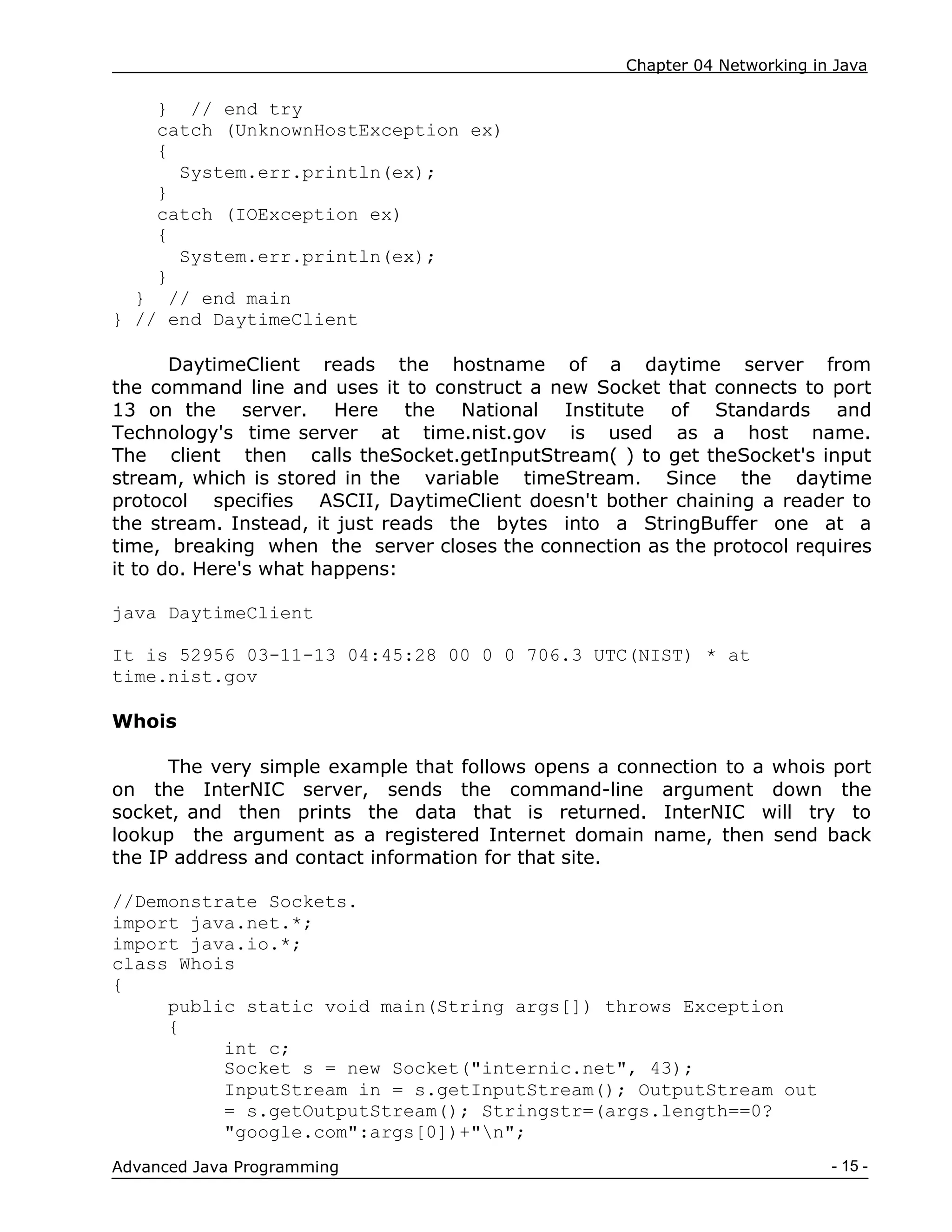 Chapter 04 Networking in Java
- 15 -
Advanced Java Programming
} // end try
catch (UnknownHostException ex)
{
System.err.println(ex);
}
catch (IOException ex)
{
System.err.println(ex);
}
} // end main
} // end DaytimeClient
DaytimeClient reads the hostname of a daytime server from
the command line and uses it to construct a new Socket that connects to port
13 on the server. Here the National Institute of Standards and
Technology's time server at time.nist.gov is used as a host name.
The client then calls theSocket.getInputStream( ) to get theSocket's input
stream, which is stored in the variable timeStream. Since the daytime
protocol specifies ASCII, DaytimeClient doesn't bother chaining a reader to
the stream. Instead, it just reads the bytes into a StringBuffer one at a
time, breaking when the server closes the connection as the protocol requires
it to do. Here's what happens:
java DaytimeClient
It is 52956 03-11-13 04:45:28 00 0 0 706.3 UTC(NIST) * at
time.nist.gov
Whois
The very simple example that follows opens a connection to a whois port
on the InterNIC server, sends the command-line argument down the
socket, and then prints the data that is returned. InterNIC will try to
lookup the argument as a registered Internet domain name, then send back
the IP address and contact information for that site.
//Demonstrate Sockets.
import java.net.*;
import java.io.*;
class Whois
{
public static void main(String args[]) throws Exception
{
int c;
Socket s = new Socket("internic.net", 43);
InputStream in = s.getInputStream(); OutputStream out
= s.getOutputStream(); Stringstr=(args.length==0?
"google.com":args[0])+"n";
 