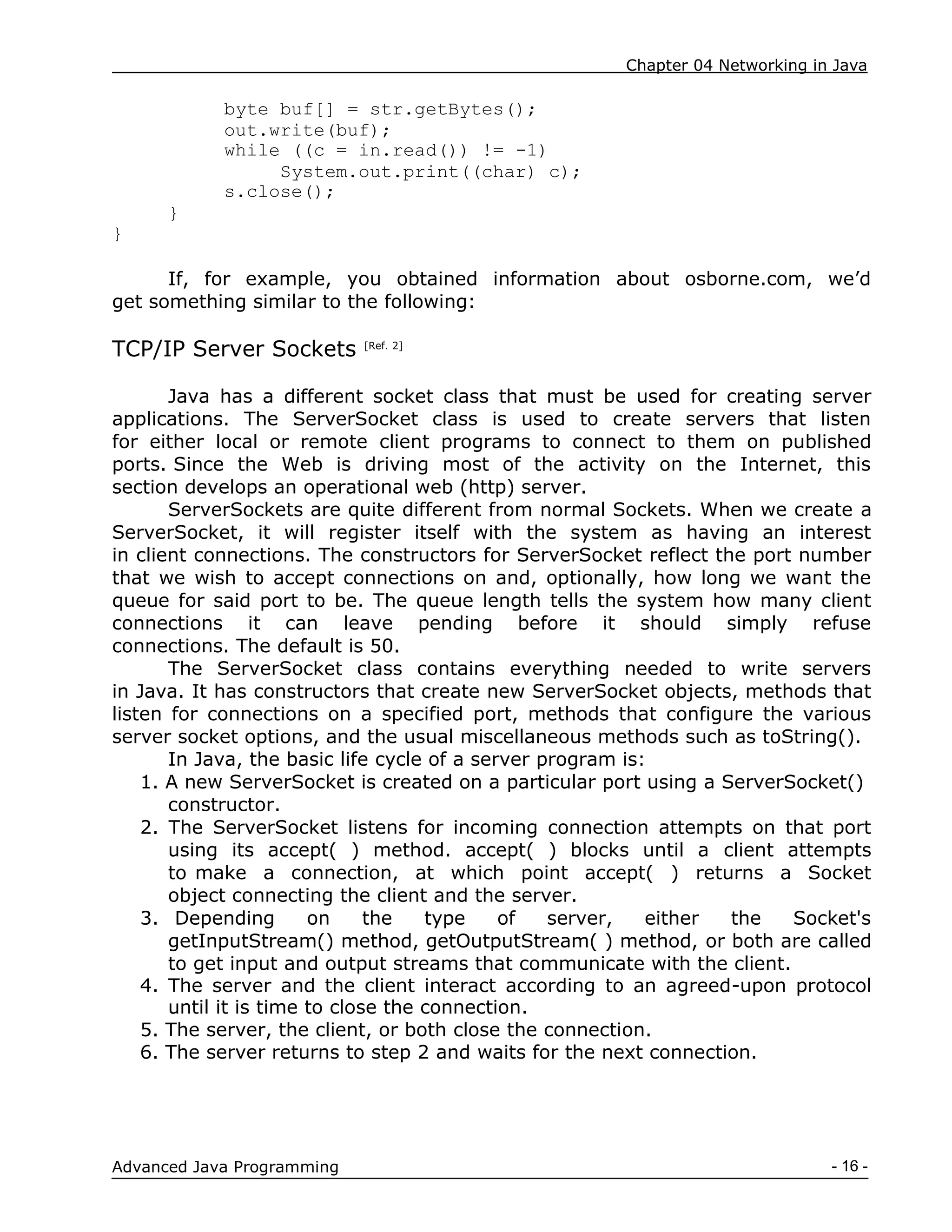 Chapter 04 Networking in Java
- 16 -
Advanced Java Programming
byte buf[] = str.getBytes();
out.write(buf);
while ((c = in.read()) != -1)
System.out.print((char) c);
s.close();
}
}
If, for example, you obtained information about osborne.com, we‟d
get something similar to the following:
TCP/IP Server Sockets [Ref. 2]
Java has a different socket class that must be used for creating server
applications. The ServerSocket class is used to create servers that listen
for either local or remote client programs to connect to them on published
ports. Since the Web is driving most of the activity on the Internet, this
section develops an operational web (http) server.
ServerSockets are quite different from normal Sockets. When we create a
ServerSocket, it will register itself with the system as having an interest
in client connections. The constructors for ServerSocket reflect the port number
that we wish to accept connections on and, optionally, how long we want the
queue for said port to be. The queue length tells the system how many client
connections it can leave pending before it should simply refuse
connections. The default is 50.
The ServerSocket class contains everything needed to write servers
in Java. It has constructors that create new ServerSocket objects, methods that
listen for connections on a specified port, methods that configure the various
server socket options, and the usual miscellaneous methods such as toString().
In Java, the basic life cycle of a server program is:
1. A new ServerSocket is created on a particular port using a ServerSocket()
constructor.
2. The ServerSocket listens for incoming connection attempts on that port
using its accept( ) method. accept( ) blocks until a client attempts
to make a connection, at which point accept( ) returns a Socket
object connecting the client and the server.
3. Depending on the type of server, either the Socket's
getInputStream() method, getOutputStream( ) method, or both are called
to get input and output streams that communicate with the client.
4. The server and the client interact according to an agreed-upon protocol
until it is time to close the connection.
5. The server, the client, or both close the connection.
6. The server returns to step 2 and waits for the next connection.
 