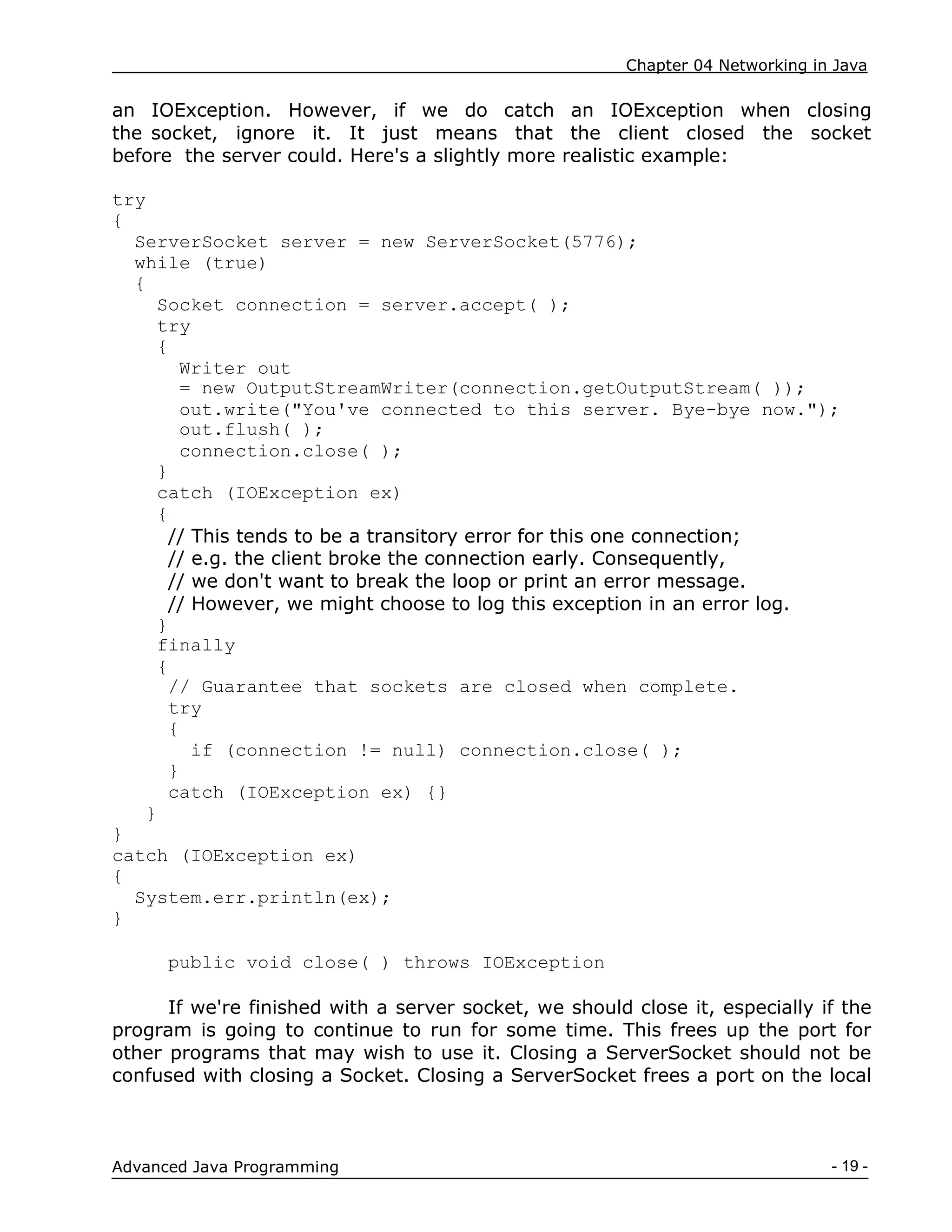 Chapter 04 Networking in Java
- 19 -
Advanced Java Programming
an IOException. However, if we do catch an IOException when closing
the socket, ignore it. It just means that the client closed the socket
before the server could. Here's a slightly more realistic example:
try
{
ServerSocket server = new ServerSocket(5776);
while (true)
{
Socket connection = server.accept( );
try
{
Writer out
= new OutputStreamWriter(connection.getOutputStream( ));
out.write("You've connected to this server. Bye-bye now.");
out.flush( );
connection.close( );
}
catch (IOException ex)
{
// This tends to be a transitory error for this one connection;
// e.g. the client broke the connection early. Consequently,
// we don't want to break the loop or print an error message.
// However, we might choose to log this exception in an error log.
}
finally
{
// Guarantee that sockets are closed when complete.
try
{
if (connection != null) connection.close( );
}
catch (IOException ex) {}
}
}
catch (IOException ex)
{
System.err.println(ex);
}
public void close( ) throws IOException
If we're finished with a server socket, we should close it, especially if the
program is going to continue to run for some time. This frees up the port for
other programs that may wish to use it. Closing a ServerSocket should not be
confused with closing a Socket. Closing a ServerSocket frees a port on the local
 