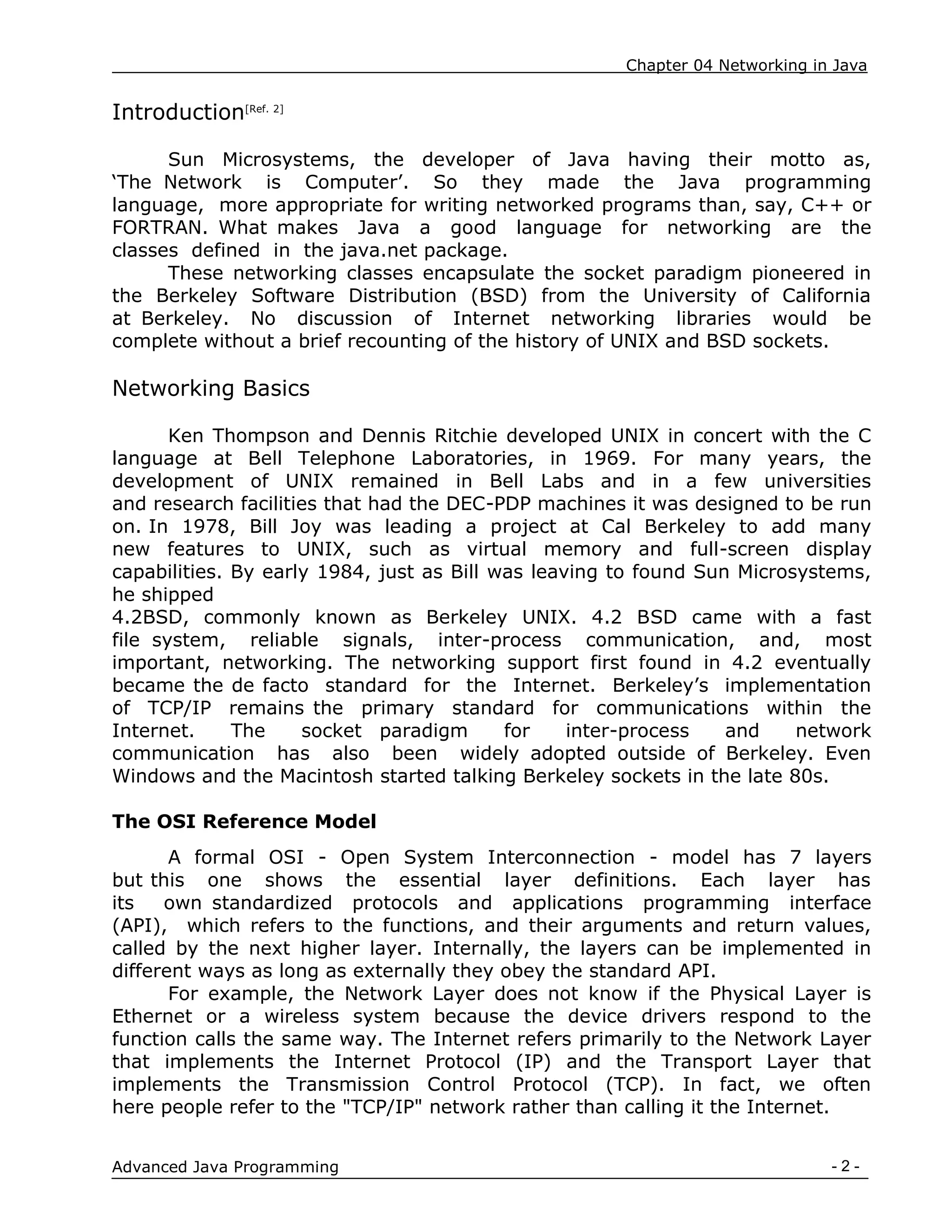 Chapter 04 Networking in Java
- 2 -
Advanced Java Programming
Introduction[Ref. 2]
Sun Microsystems, the developer of Java having their motto as,
„The Network is Computer‟. So they made the Java programming
language, more appropriate for writing networked programs than, say, C++ or
FORTRAN. What makes Java a good language for networking are the
classes defined in the java.net package.
These networking classes encapsulate the socket paradigm pioneered in
the Berkeley Software Distribution (BSD) from the University of California
at Berkeley. No discussion of Internet networking libraries would be
complete without a brief recounting of the history of UNIX and BSD sockets.
Networking Basics
Ken Thompson and Dennis Ritchie developed UNIX in concert with the C
language at Bell Telephone Laboratories, in 1969. For many years, the
development of UNIX remained in Bell Labs and in a few universities
and research facilities that had the DEC-PDP machines it was designed to be run
on. In 1978, Bill Joy was leading a project at Cal Berkeley to add many
new features to UNIX, such as virtual memory and full-screen display
capabilities. By early 1984, just as Bill was leaving to found Sun Microsystems,
he shipped
4.2BSD, commonly known as Berkeley UNIX. 4.2 BSD came with a fast
file system, reliable signals, inter-process communication, and, most
important, networking. The networking support first found in 4.2 eventually
became the de facto standard for the Internet. Berkeley‟s implementation
of TCP/IP remains the primary standard for communications within the
Internet. The socket paradigm for inter-process and network
communication has also been widely adopted outside of Berkeley. Even
Windows and the Macintosh started talking Berkeley sockets in the late 80s.
The OSI Reference Model
A formal OSI - Open System Interconnection - model has 7 layers
but this one shows the essential layer definitions. Each layer has
its own standardized protocols and applications programming interface
(API), which refers to the functions, and their arguments and return values,
called by the next higher layer. Internally, the layers can be implemented in
different ways as long as externally they obey the standard API.
For example, the Network Layer does not know if the Physical Layer is
Ethernet or a wireless system because the device drivers respond to the
function calls the same way. The Internet refers primarily to the Network Layer
that implements the Internet Protocol (IP) and the Transport Layer that
implements the Transmission Control Protocol (TCP). In fact, we often
here people refer to the "TCP/IP" network rather than calling it the Internet.
 
