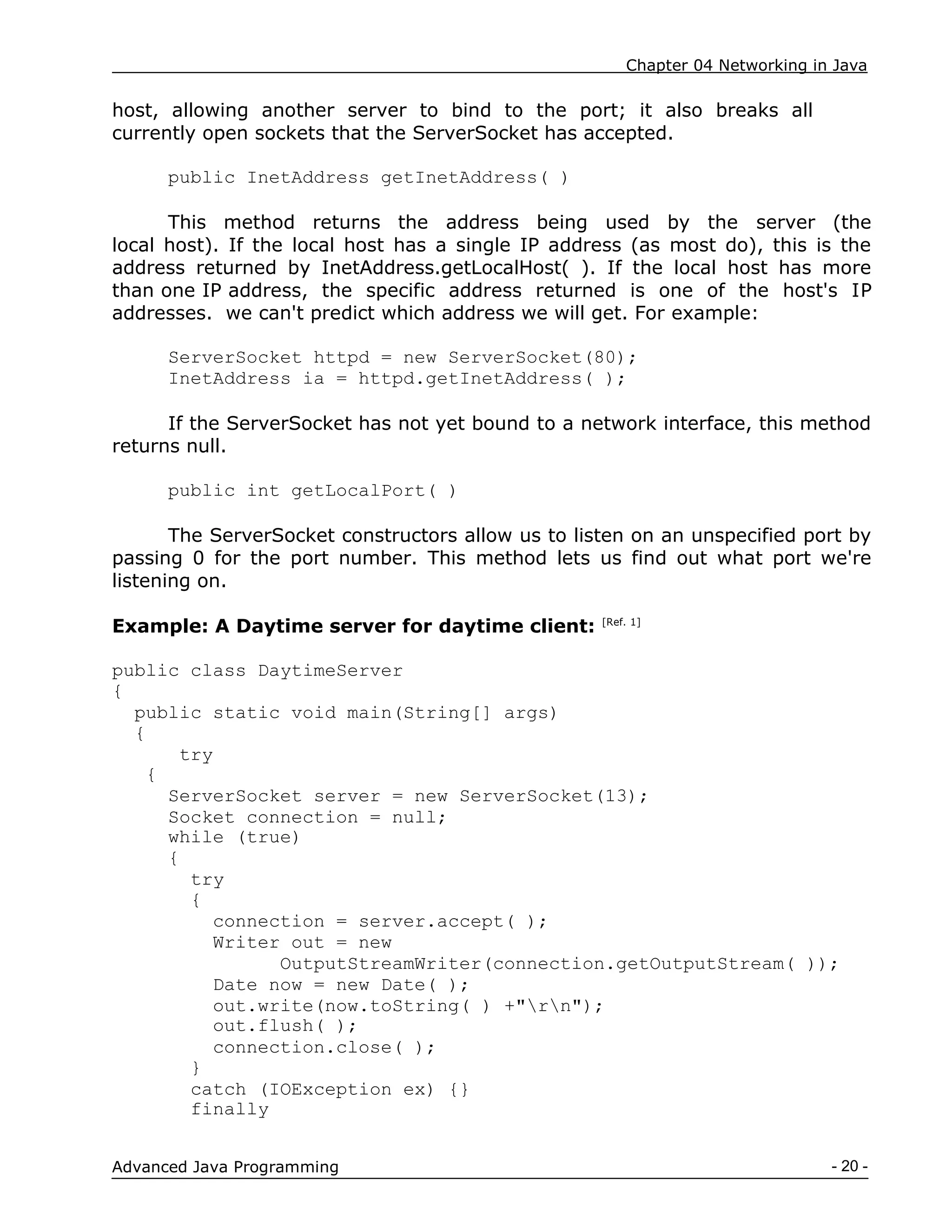 Chapter 04 Networking in Java
- 20 -
Advanced Java Programming
host, allowing another server to bind to the port; it also breaks all
currently open sockets that the ServerSocket has accepted.
public InetAddress getInetAddress( )
This method returns the address being used by the server (the
local host). If the local host has a single IP address (as most do), this is the
address returned by InetAddress.getLocalHost( ). If the local host has more
than one IP address, the specific address returned is one of the host's IP
addresses. we can't predict which address we will get. For example:
ServerSocket httpd = new ServerSocket(80);
InetAddress ia = httpd.getInetAddress( );
If the ServerSocket has not yet bound to a network interface, this method
returns null.
public int getLocalPort( )
The ServerSocket constructors allow us to listen on an unspecified port by
passing 0 for the port number. This method lets us find out what port we're
listening on.
Example: A Daytime server for daytime client: [Ref. 1]
public class DaytimeServer
{
public static void main(String[] args)
{
try
{
ServerSocket server = new ServerSocket(13);
Socket connection = null;
while (true)
{
try
{
connection = server.accept( );
Writer out = new
OutputStreamWriter(connection.getOutputStream( ));
Date now = new Date( );
out.write(now.toString( ) +"rn");
out.flush( );
connection.close( );
}
catch (IOException ex) {}
finally
 