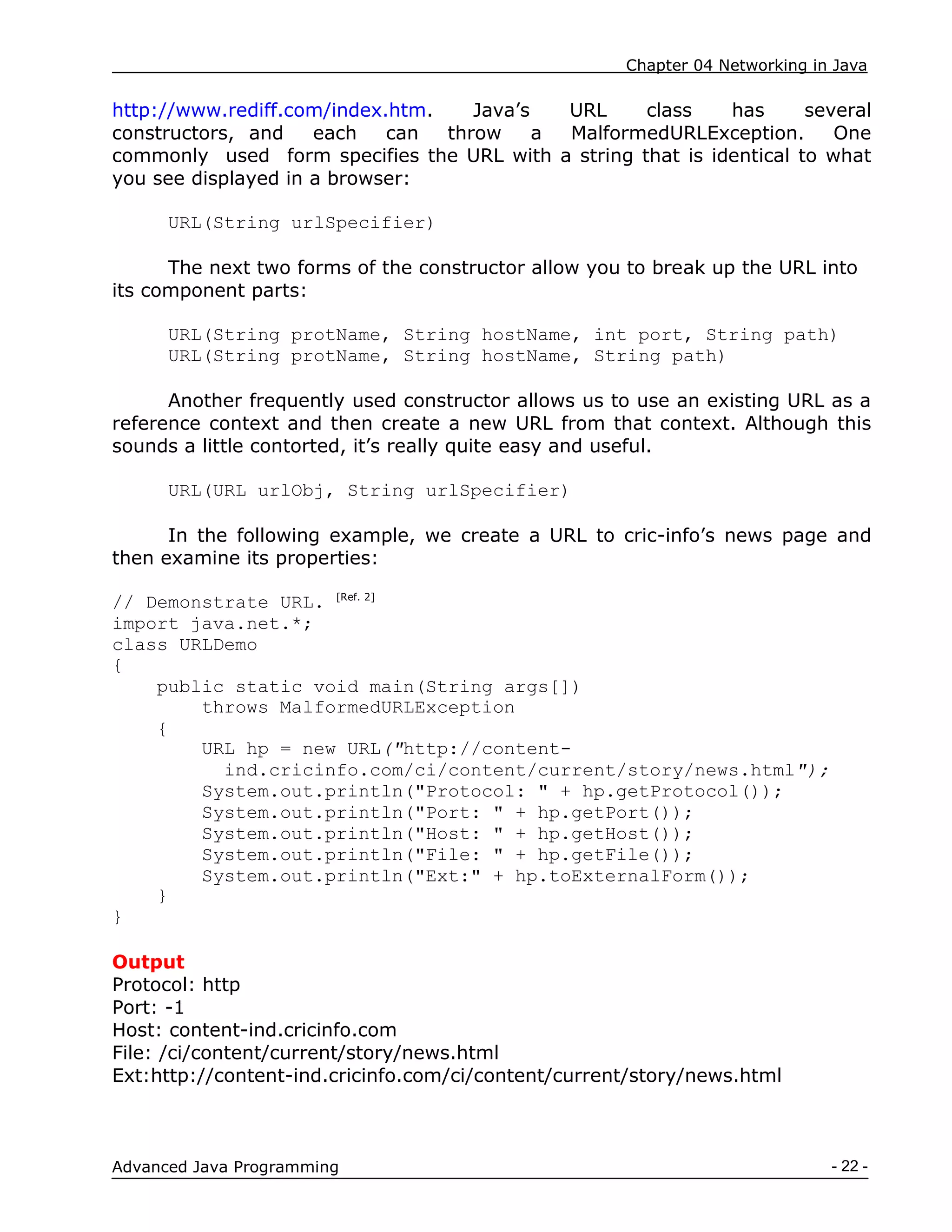 Chapter 04 Networking in Java
- 22 -
Advanced Java Programming
http://www.rediff.com/index.htm. Java‟s URL class has several
constructors, and each can throw a MalformedURLException. One
commonly used form specifies the URL with a string that is identical to what
you see displayed in a browser:
URL(String urlSpecifier)
The next two forms of the constructor allow you to break up the URL into
its component parts:
URL(String protName, String hostName, int port, String path)
URL(String protName, String hostName, String path)
Another frequently used constructor allows us to use an existing URL as a
reference context and then create a new URL from that context. Although this
sounds a little contorted, it‟s really quite easy and useful.
URL(URL urlObj, String urlSpecifier)
In the following example, we create a URL to cric-info‟s news page and
then examine its properties:
// Demonstrate URL. [Ref. 2]
import java.net.*;
class URLDemo
{
public static void main(String args[])
throws MalformedURLException
{
URL hp = new URL("http://content-
ind.cricinfo.com/ci/content/current/story/news.html");
System.out.println("Protocol: " + hp.getProtocol());
System.out.println("Port: " + hp.getPort());
System.out.println("Host: " + hp.getHost());
System.out.println("File: " + hp.getFile());
System.out.println("Ext:" + hp.toExternalForm());
}
}
Output
Protocol: http
Port: -1
Host: content-ind.cricinfo.com
File: /ci/content/current/story/news.html
Ext:http://content-ind.cricinfo.com/ci/content/current/story/news.html
 