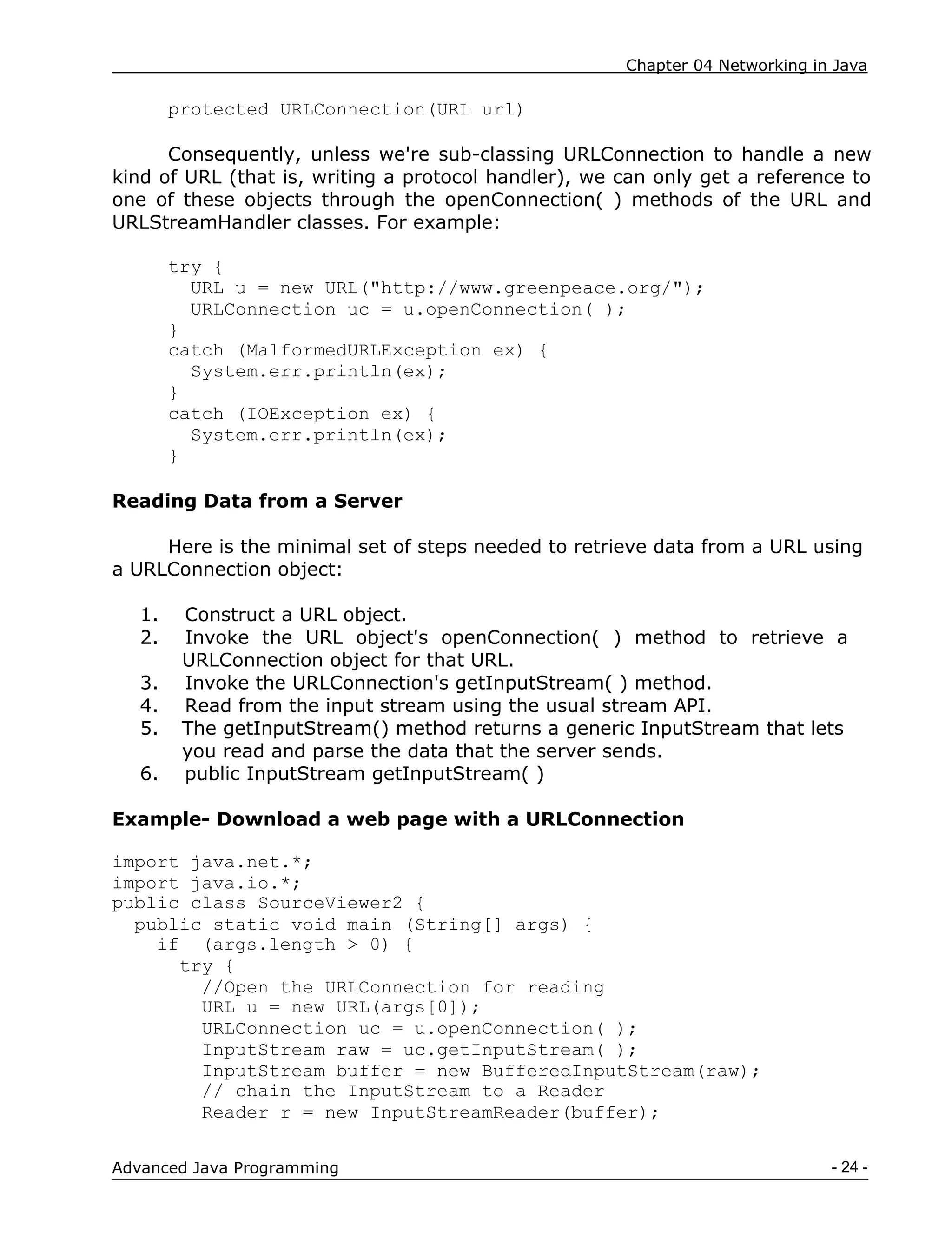 Chapter 04 Networking in Java
- 24 -
Advanced Java Programming
protected URLConnection(URL url)
Consequently, unless we're sub-classing URLConnection to handle a new
kind of URL (that is, writing a protocol handler), we can only get a reference to
one of these objects through the openConnection( ) methods of the URL and
URLStreamHandler classes. For example:
try {
URL u = new URL("http://www.greenpeace.org/");
URLConnection uc = u.openConnection( );
}
catch (MalformedURLException ex) {
System.err.println(ex);
}
catch (IOException ex) {
System.err.println(ex);
}
Reading Data from a Server
Here is the minimal set of steps needed to retrieve data from a URL using
a URLConnection object:
1. Construct a URL object.
2. Invoke the URL object's openConnection( ) method to retrieve a
URLConnection object for that URL.
3. Invoke the URLConnection's getInputStream( ) method.
4. Read from the input stream using the usual stream API.
5. The getInputStream() method returns a generic InputStream that lets
you read and parse the data that the server sends.
6. public InputStream getInputStream( )
Example- Download a web page with a URLConnection
import java.net.*;
import java.io.*;
public class SourceViewer2 {
public static void main (String[] args) {
if (args.length > 0) {
try {
//Open the URLConnection for reading
URL u = new URL(args[0]);
URLConnection uc = u.openConnection( );
InputStream raw = uc.getInputStream( );
InputStream buffer = new BufferedInputStream(raw);
// chain the InputStream to a Reader
Reader r = new InputStreamReader(buffer);
 
