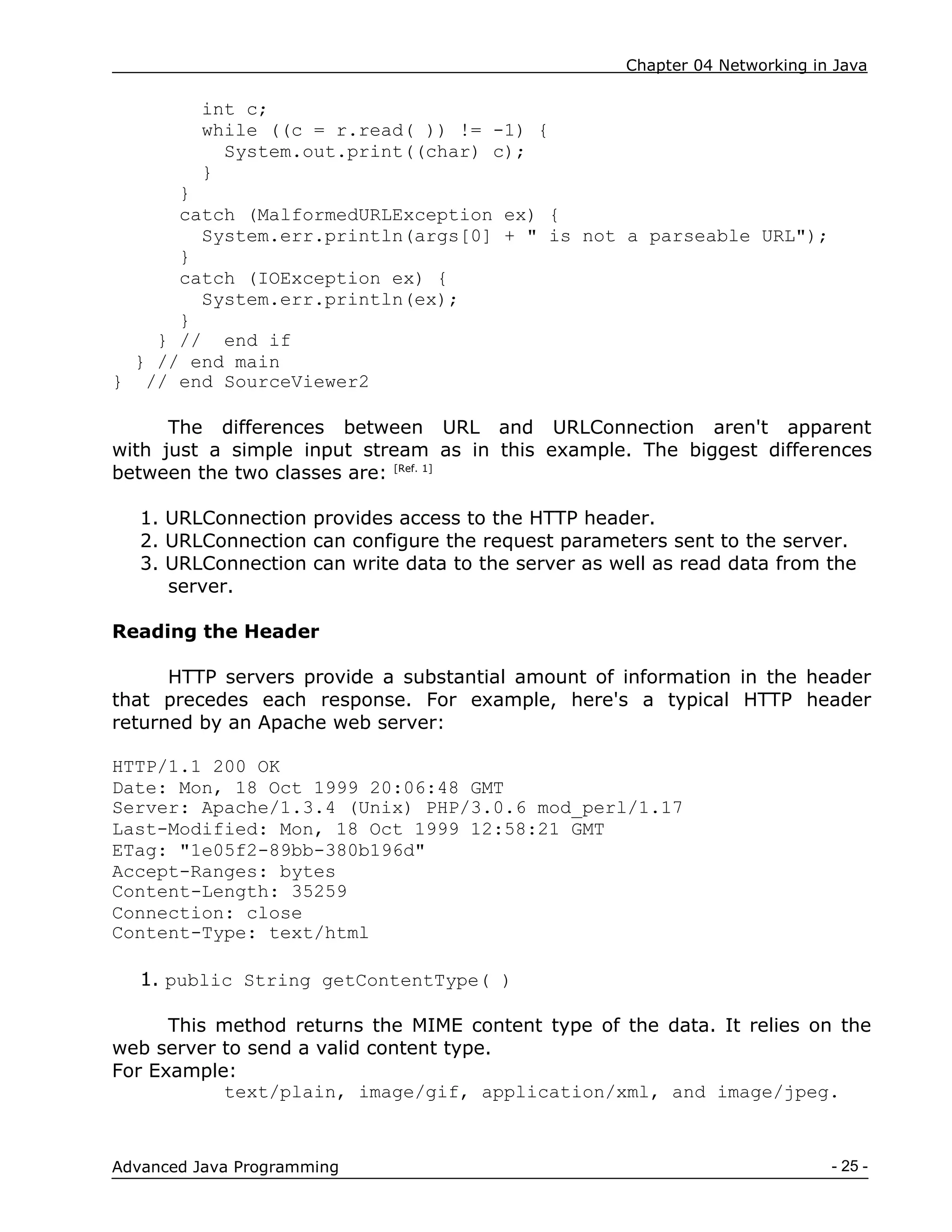 Chapter 04 Networking in Java
- 25 -
Advanced Java Programming
int c;
while ((c = r.read( )) != -1) {
System.out.print((char) c);
}
}
catch (MalformedURLException ex) {
System.err.println(args[0] + " is not a parseable URL");
}
catch (IOException ex) {
System.err.println(ex);
}
} // end if
} // end main
} // end SourceViewer2
The differences between URL and URLConnection aren't apparent
with just a simple input stream as in this example. The biggest differences
between the two classes are: [Ref. 1]
1. URLConnection provides access to the HTTP header.
2. URLConnection can configure the request parameters sent to the server.
3. URLConnection can write data to the server as well as read data from the
server.
Reading the Header
HTTP servers provide a substantial amount of information in the header
that precedes each response. For example, here's a typical HTTP header
returned by an Apache web server:
HTTP/1.1 200 OK
Date: Mon, 18 Oct 1999 20:06:48 GMT
Server: Apache/1.3.4 (Unix) PHP/3.0.6 mod_perl/1.17
Last-Modified: Mon, 18 Oct 1999 12:58:21 GMT
ETag: "1e05f2-89bb-380b196d"
Accept-Ranges: bytes
Content-Length: 35259
Connection: close
Content-Type: text/html
1. public String getContentType( )
This method returns the MIME content type of the data. It relies on the
web server to send a valid content type.
For Example:
text/plain, image/gif, application/xml, and image/jpeg.
 