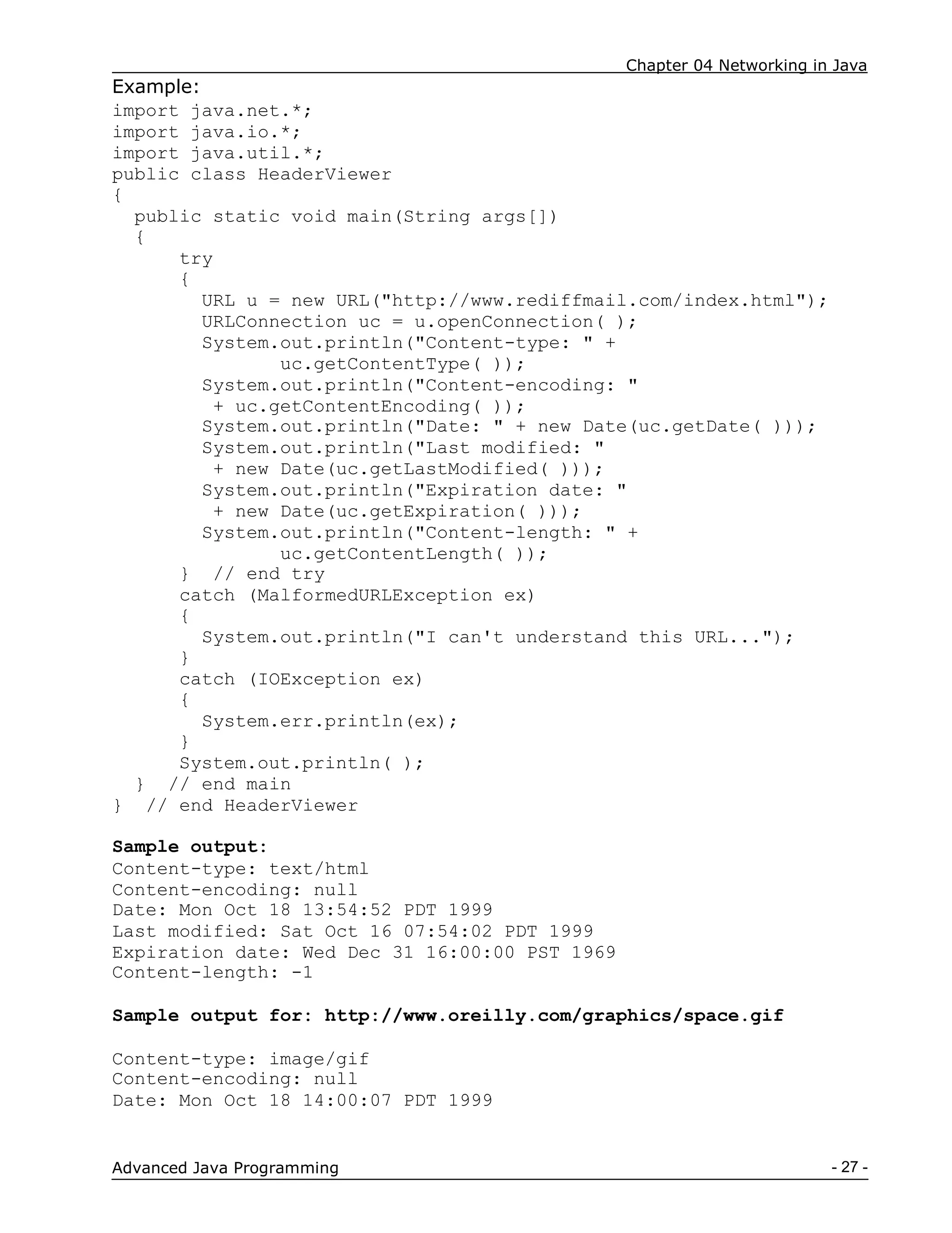 Chapter 04 Networking in Java
- 27 -
Advanced Java Programming
Example:
import java.net.*;
import java.io.*;
import java.util.*;
public class HeaderViewer
{
public static void main(String args[])
{
try
{
URL u = new URL("http://www.rediffmail.com/index.html");
URLConnection uc = u.openConnection( );
System.out.println("Content-type: " +
uc.getContentType( ));
System.out.println("Content-encoding: "
+ uc.getContentEncoding( ));
System.out.println("Date: " + new Date(uc.getDate( )));
System.out.println("Last modified: "
+ new Date(uc.getLastModified( )));
System.out.println("Expiration date: "
+ new Date(uc.getExpiration( )));
System.out.println("Content-length: " +
uc.getContentLength( ));
} // end try
catch (MalformedURLException ex)
{
System.out.println("I can't understand this URL...");
}
catch (IOException ex)
{
System.err.println(ex);
}
System.out.println( );
} // end main
} // end HeaderViewer
Sample output:
Content-type: text/html
Content-encoding: null
Date: Mon Oct 18 13:54:52 PDT 1999
Last modified: Sat Oct 16 07:54:02 PDT 1999
Expiration date: Wed Dec 31 16:00:00 PST 1969
Content-length: -1
Sample output for: http://www.oreilly.com/graphics/space.gif
Content-type: image/gif
Content-encoding: null
Date: Mon Oct 18 14:00:07 PDT 1999
 