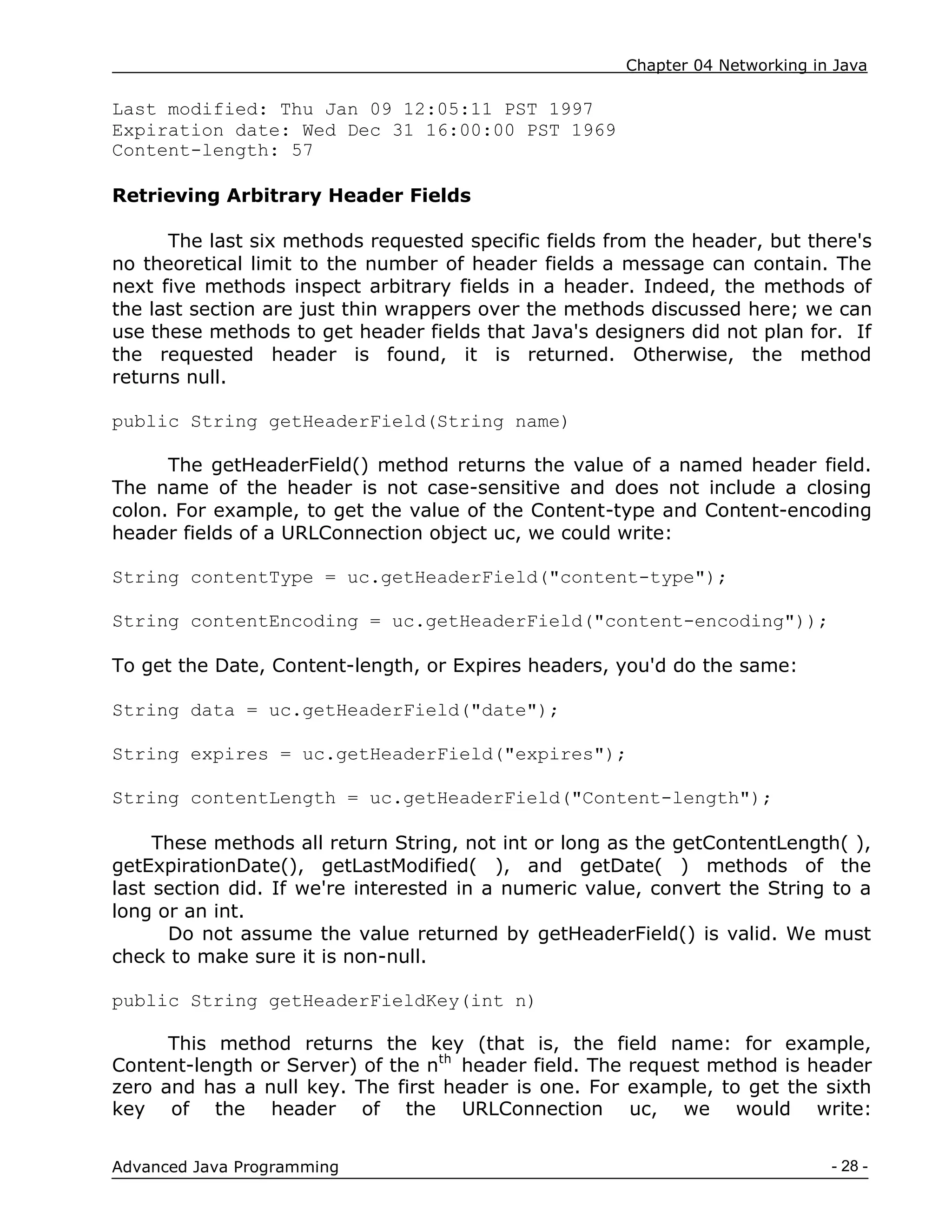 Chapter 04 Networking in Java
- 28 -
Advanced Java Programming
Last modified: Thu Jan 09 12:05:11 PST 1997
Expiration date: Wed Dec 31 16:00:00 PST 1969
Content-length: 57
Retrieving Arbitrary Header Fields
The last six methods requested specific fields from the header, but there's
no theoretical limit to the number of header fields a message can contain. The
next five methods inspect arbitrary fields in a header. Indeed, the methods of
the last section are just thin wrappers over the methods discussed here; we can
use these methods to get header fields that Java's designers did not plan for. If
the requested header is found, it is returned. Otherwise, the method
returns null.
public String getHeaderField(String name)
The getHeaderField() method returns the value of a named header field.
The name of the header is not case-sensitive and does not include a closing
colon. For example, to get the value of the Content-type and Content-encoding
header fields of a URLConnection object uc, we could write:
String contentType = uc.getHeaderField("content-type");
String contentEncoding = uc.getHeaderField("content-encoding"));
To get the Date, Content-length, or Expires headers, you'd do the same:
String data = uc.getHeaderField("date");
String expires = uc.getHeaderField("expires");
String contentLength = uc.getHeaderField("Content-length");
These methods all return String, not int or long as the getContentLength( ),
getExpirationDate(), getLastModified( ), and getDate( ) methods of the
last section did. If we're interested in a numeric value, convert the String to a
long or an int.
Do not assume the value returned by getHeaderField() is valid. We must
check to make sure it is non-null.
public String getHeaderFieldKey(int n)
This method returns the key (that is, the field name: for example,
Content-length or Server) of the nth
header field. The request method is header
zero and has a null key. The first header is one. For example, to get the sixth
key of the header of the URLConnection uc, we would write:
 