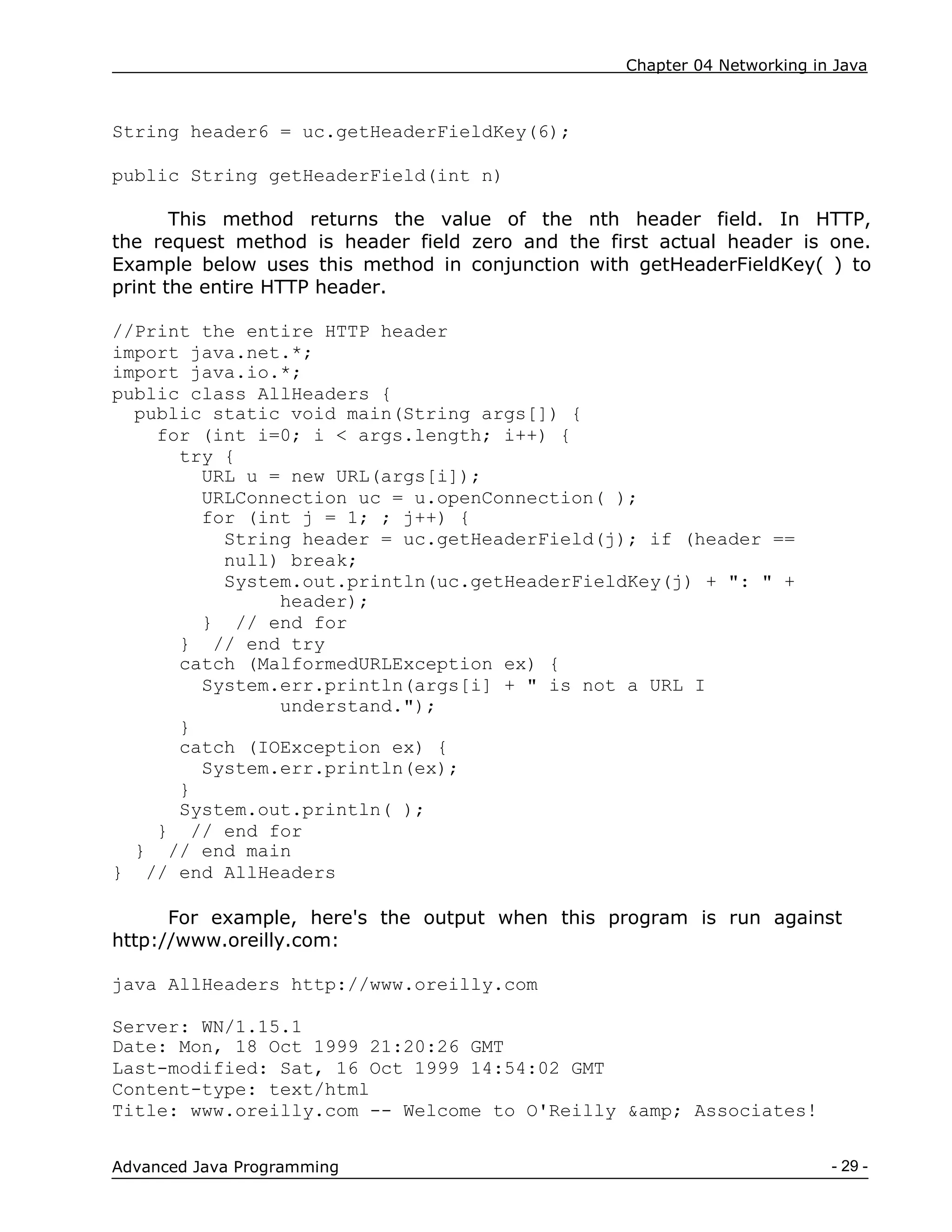 Chapter 04 Networking in Java
- 29 -
Advanced Java Programming
String header6 = uc.getHeaderFieldKey(6);
public String getHeaderField(int n)
This method returns the value of the nth header field. In HTTP,
the request method is header field zero and the first actual header is one.
Example below uses this method in conjunction with getHeaderFieldKey( ) to
print the entire HTTP header.
//Print the entire HTTP header
import java.net.*;
import java.io.*;
public class AllHeaders {
public static void main(String args[]) {
for (int i=0; i < args.length; i++) {
try {
URL u = new URL(args[i]);
URLConnection uc = u.openConnection( );
for (int j = 1; ; j++) {
String header = uc.getHeaderField(j); if (header ==
null) break;
System.out.println(uc.getHeaderFieldKey(j) + ": " +
header);
} // end for
} // end try
catch (MalformedURLException ex) {
System.err.println(args[i] + " is not a URL I
understand.");
}
catch (IOException ex) {
System.err.println(ex);
}
System.out.println( );
} // end for
} // end main
} // end AllHeaders
For example, here's the output when this program is run against
http://www.oreilly.com:
java AllHeaders http://www.oreilly.com
Server: WN/1.15.1
Date: Mon, 18 Oct 1999 21:20:26 GMT
Last-modified: Sat, 16 Oct 1999 14:54:02 GMT
Content-type: text/html
Title: www.oreilly.com -- Welcome to O'Reilly &amp; Associates!
 