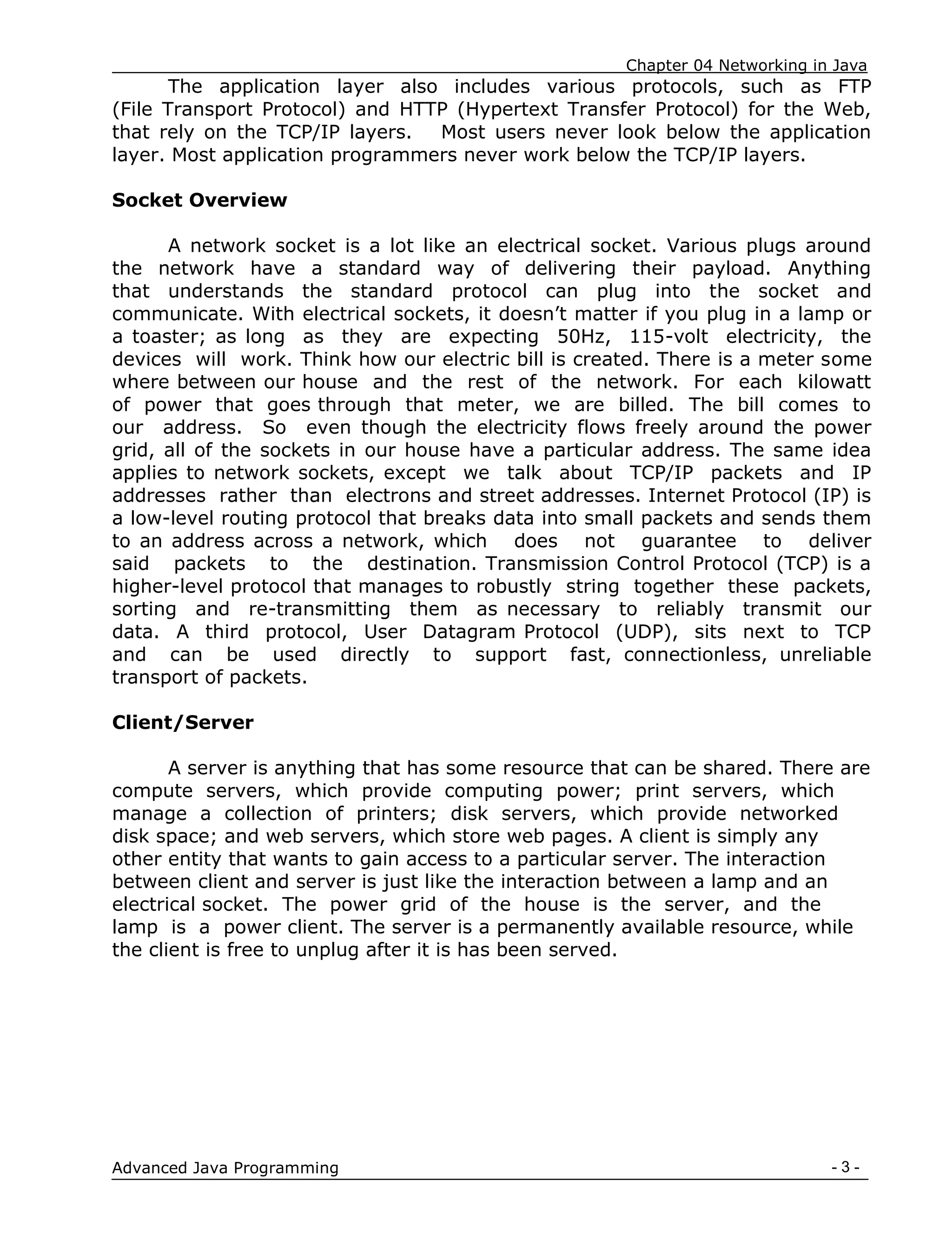 Chapter 04 Networking in Java
- 3 -
Advanced Java Programming
The application layer also includes various protocols, such as FTP
(File Transport Protocol) and HTTP (Hypertext Transfer Protocol) for the Web,
that rely on the TCP/IP layers. Most users never look below the application
layer. Most application programmers never work below the TCP/IP layers.
Socket Overview
A network socket is a lot like an electrical socket. Various plugs around
the network have a standard way of delivering their payload. Anything
that understands the standard protocol can plug into the socket and
communicate. With electrical sockets, it doesn‟t matter if you plug in a lamp or
a toaster; as long as they are expecting 50Hz, 115-volt electricity, the
devices will work. Think how our electric bill is created. There is a meter some
where between our house and the rest of the network. For each kilowatt
of power that goes through that meter, we are billed. The bill comes to
our address. So even though the electricity flows freely around the power
grid, all of the sockets in our house have a particular address. The same idea
applies to network sockets, except we talk about TCP/IP packets and IP
addresses rather than electrons and street addresses. Internet Protocol (IP) is
a low-level routing protocol that breaks data into small packets and sends them
to an address across a network, which does not guarantee to deliver
said packets to the destination. Transmission Control Protocol (TCP) is a
higher-level protocol that manages to robustly string together these packets,
sorting and re-transmitting them as necessary to reliably transmit our
data. A third protocol, User Datagram Protocol (UDP), sits next to TCP
and can be used directly to support fast, connectionless, unreliable
transport of packets.
Client/Server
A server is anything that has some resource that can be shared. There are
compute servers, which provide computing power; print servers, which
manage a collection of printers; disk servers, which provide networked
disk space; and web servers, which store web pages. A client is simply any
other entity that wants to gain access to a particular server. The interaction
between client and server is just like the interaction between a lamp and an
electrical socket. The power grid of the house is the server, and the
lamp is a power client. The server is a permanently available resource, while
the client is free to unplug after it is has been served.
 