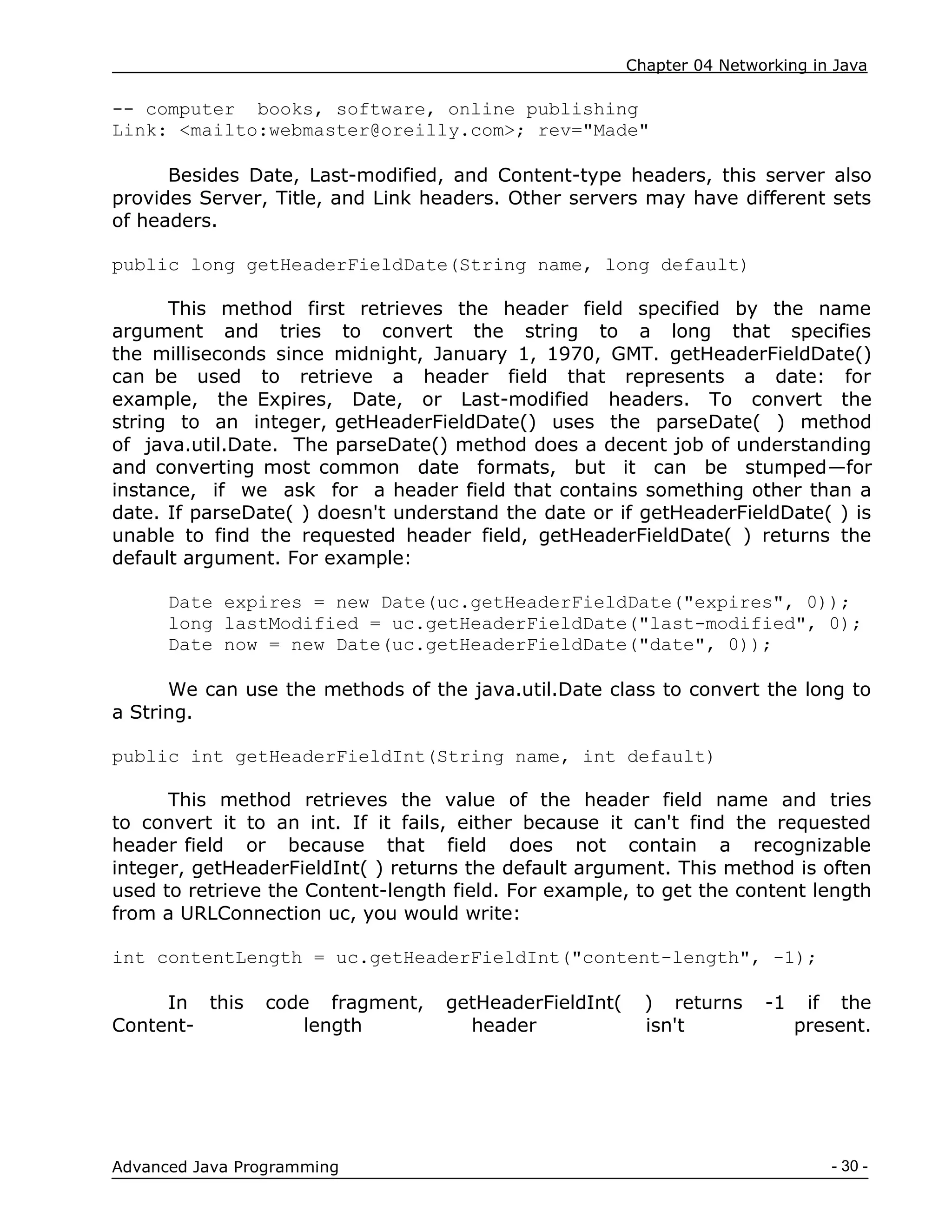 Chapter 04 Networking in Java
- 30 -
Advanced Java Programming
-- computer books, software, online publishing
Link: <mailto:webmaster@oreilly.com>; rev="Made"
Besides Date, Last-modified, and Content-type headers, this server also
provides Server, Title, and Link headers. Other servers may have different sets
of headers.
public long getHeaderFieldDate(String name, long default)
This method first retrieves the header field specified by the name
argument and tries to convert the string to a long that specifies
the milliseconds since midnight, January 1, 1970, GMT. getHeaderFieldDate()
can be used to retrieve a header field that represents a date: for
example, the Expires, Date, or Last-modified headers. To convert the
string to an integer, getHeaderFieldDate() uses the parseDate( ) method
of java.util.Date. The parseDate() method does a decent job of understanding
and converting most common date formats, but it can be stumped—for
instance, if we ask for a header field that contains something other than a
date. If parseDate( ) doesn't understand the date or if getHeaderFieldDate( ) is
unable to find the requested header field, getHeaderFieldDate( ) returns the
default argument. For example:
Date expires = new Date(uc.getHeaderFieldDate("expires", 0));
long lastModified = uc.getHeaderFieldDate("last-modified", 0);
Date now = new Date(uc.getHeaderFieldDate("date", 0));
We can use the methods of the java.util.Date class to convert the long to
a String.
public int getHeaderFieldInt(String name, int default)
This method retrieves the value of the header field name and tries
to convert it to an int. If it fails, either because it can't find the requested
header field or because that field does not contain a recognizable
integer, getHeaderFieldInt( ) returns the default argument. This method is often
used to retrieve the Content-length field. For example, to get the content length
from a URLConnection uc, you would write:
int contentLength = uc.getHeaderFieldInt("content-length", -1);
In this code fragment, getHeaderFieldInt( ) returns -1 if the
Content- length header isn't present.
 