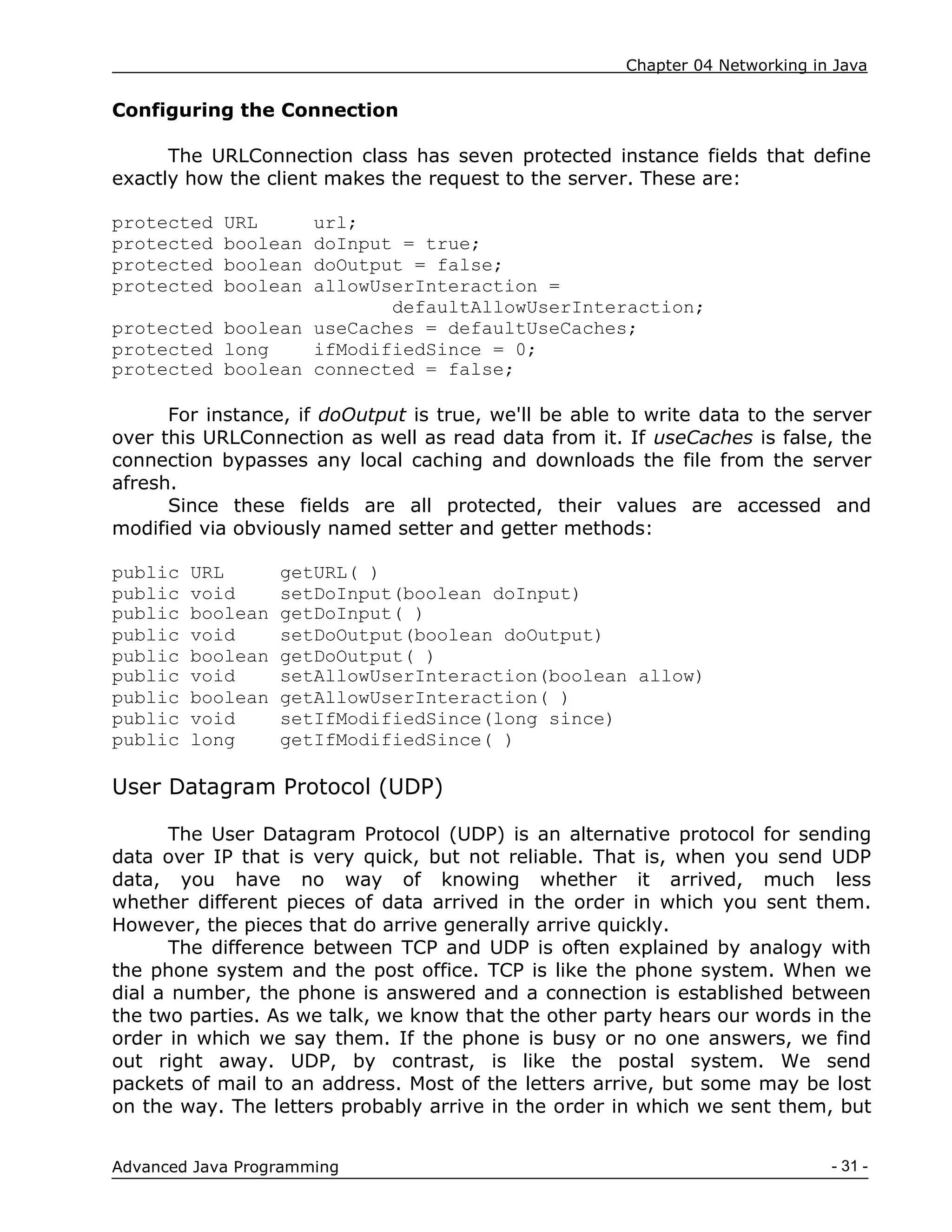 Chapter 04 Networking in Java
- 31 -
Advanced Java Programming
Configuring the Connection
The URLConnection class has seven protected instance fields that define
exactly how the client makes the request to the server. These are:
protected URL url;
protected boolean doInput = true;
protected boolean doOutput = false;
protected boolean allowUserInteraction =
defaultAllowUserInteraction;
protected boolean useCaches = defaultUseCaches;
protected long ifModifiedSince = 0;
protected boolean connected = false;
For instance, if doOutput is true, we'll be able to write data to the server
over this URLConnection as well as read data from it. If useCaches is false, the
connection bypasses any local caching and downloads the file from the server
afresh.
Since these fields are all protected, their values are accessed and
modified via obviously named setter and getter methods:
public URL getURL( )
public void setDoInput(boolean doInput)
public boolean getDoInput( )
public void setDoOutput(boolean doOutput)
public boolean getDoOutput( )
public void setAllowUserInteraction(boolean allow)
public boolean getAllowUserInteraction( )
public void setIfModifiedSince(long since)
public long getIfModifiedSince( )
User Datagram Protocol (UDP)
The User Datagram Protocol (UDP) is an alternative protocol for sending
data over IP that is very quick, but not reliable. That is, when you send UDP
data, you have no way of knowing whether it arrived, much less
whether different pieces of data arrived in the order in which you sent them.
However, the pieces that do arrive generally arrive quickly.
The difference between TCP and UDP is often explained by analogy with
the phone system and the post office. TCP is like the phone system. When we
dial a number, the phone is answered and a connection is established between
the two parties. As we talk, we know that the other party hears our words in the
order in which we say them. If the phone is busy or no one answers, we find
out right away. UDP, by contrast, is like the postal system. We send
packets of mail to an address. Most of the letters arrive, but some may be lost
on the way. The letters probably arrive in the order in which we sent them, but
 