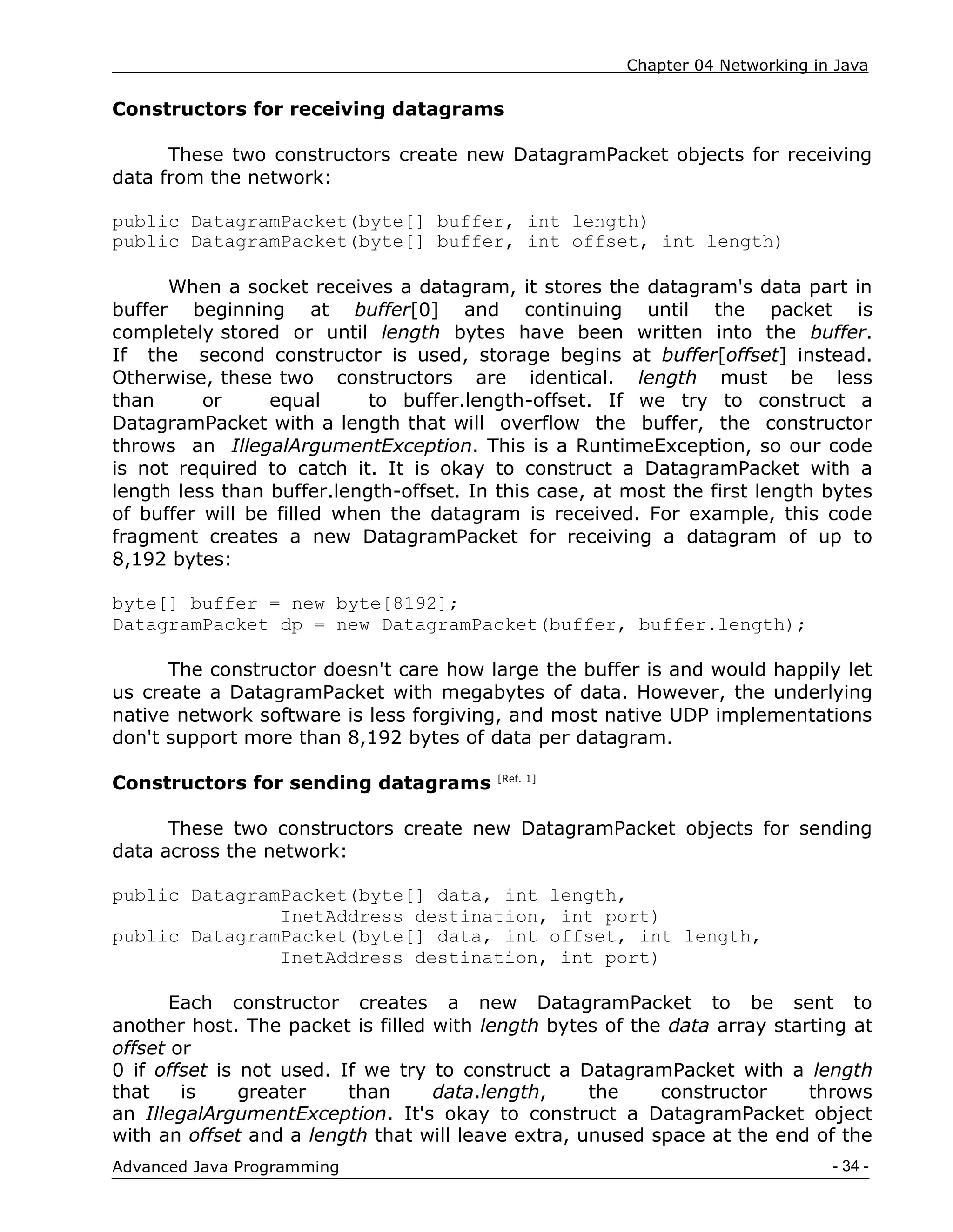 Chapter 04 Networking in Java
- 34 -
Advanced Java Programming
Constructors for receiving datagrams
These two constructors create new DatagramPacket objects for receiving
data from the network:
public DatagramPacket(byte[] buffer, int length)
public DatagramPacket(byte[] buffer, int offset, int length)
When a socket receives a datagram, it stores the datagram's data part in
buffer beginning at buffer[0] and continuing until the packet is
completely stored or until length bytes have been written into the buffer.
If the second constructor is used, storage begins at buffer[offset] instead.
Otherwise, these two constructors are identical. length must be less
than or equal to buffer.length-offset. If we try to construct a
DatagramPacket with a length that will overflow the buffer, the constructor
throws an IllegalArgumentException. This is a RuntimeException, so our code
is not required to catch it. It is okay to construct a DatagramPacket with a
length less than buffer.length-offset. In this case, at most the first length bytes
of buffer will be filled when the datagram is received. For example, this code
fragment creates a new DatagramPacket for receiving a datagram of up to
8,192 bytes:
byte[] buffer = new byte[8192];
DatagramPacket dp = new DatagramPacket(buffer, buffer.length);
The constructor doesn't care how large the buffer is and would happily let
us create a DatagramPacket with megabytes of data. However, the underlying
native network software is less forgiving, and most native UDP implementations
don't support more than 8,192 bytes of data per datagram.
Constructors for sending datagrams [Ref. 1]
These two constructors create new DatagramPacket objects for sending
data across the network:
public DatagramPacket(byte[] data, int length,
InetAddress destination, int port)
public DatagramPacket(byte[] data, int offset, int length,
InetAddress destination, int port)
Each constructor creates a new DatagramPacket to be sent to
another host. The packet is filled with length bytes of the data array starting at
offset or
0 if offset is not used. If we try to construct a DatagramPacket with a length
that is greater than data.length, the constructor throws
an IllegalArgumentException. It's okay to construct a DatagramPacket object
with an offset and a length that will leave extra, unused space at the end of the
 