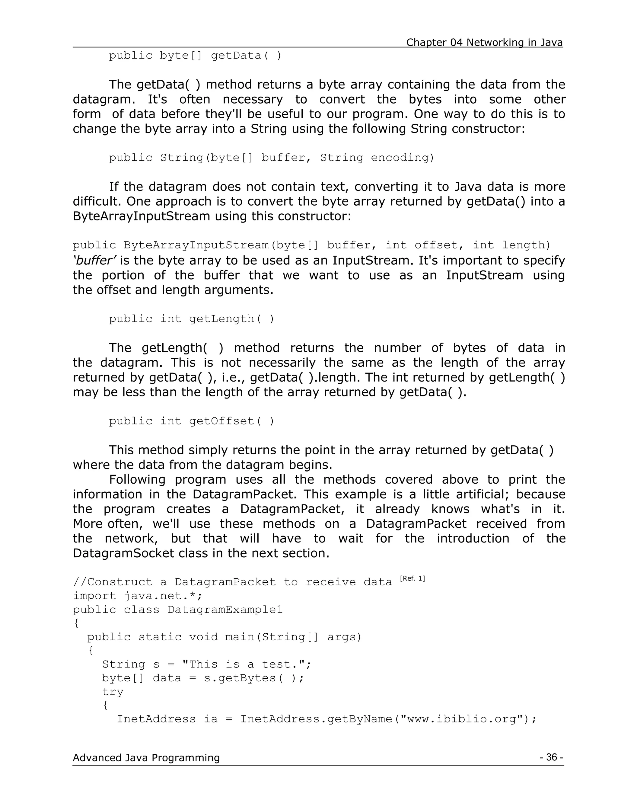 Chapter 04 Networking in Java
- 36 -
Advanced Java Programming
public byte[] getData( )
The getData( ) method returns a byte array containing the data from the
datagram. It's often necessary to convert the bytes into some other
form of data before they'll be useful to our program. One way to do this is to
change the byte array into a String using the following String constructor:
public String(byte[] buffer, String encoding)
If the datagram does not contain text, converting it to Java data is more
difficult. One approach is to convert the byte array returned by getData() into a
ByteArrayInputStream using this constructor:
public ByteArrayInputStream(byte[] buffer, int offset, int length)
‘buffer’ is the byte array to be used as an InputStream. It's important to specify
the portion of the buffer that we want to use as an InputStream using
the offset and length arguments.
public int getLength( )
The getLength( ) method returns the number of bytes of data in
the datagram. This is not necessarily the same as the length of the array
returned by getData( ), i.e., getData( ).length. The int returned by getLength( )
may be less than the length of the array returned by getData( ).
public int getOffset( )
This method simply returns the point in the array returned by getData( )
where the data from the datagram begins.
Following program uses all the methods covered above to print the
information in the DatagramPacket. This example is a little artificial; because
the program creates a DatagramPacket, it already knows what's in it.
More often, we'll use these methods on a DatagramPacket received from
the network, but that will have to wait for the introduction of the
DatagramSocket class in the next section.
//Construct a DatagramPacket to receive data [Ref. 1]
import java.net.*;
public class DatagramExample1
{
public static void main(String[] args)
{
String s = "This is a test.";
byte[] data = s.getBytes( );
try
{
InetAddress ia = InetAddress.getByName("www.ibiblio.org");
 