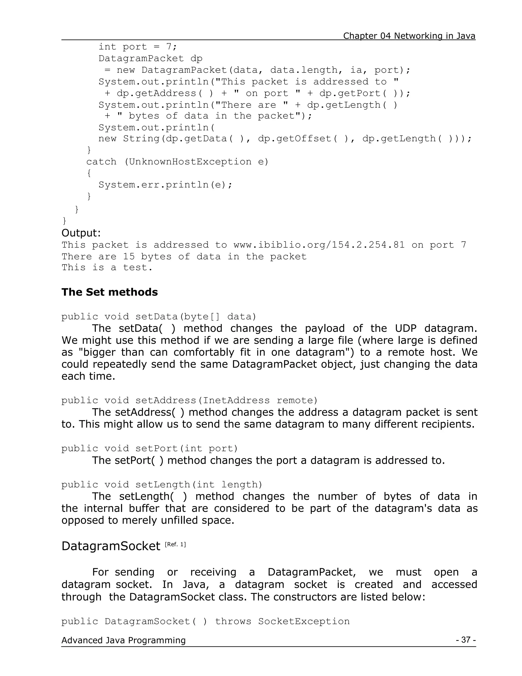 Chapter 04 Networking in Java
- 37 -
Advanced Java Programming
int port = 7;
DatagramPacket dp
= new DatagramPacket(data, data.length, ia, port);
System.out.println("This packet is addressed to "
+ dp.getAddress( ) + " on port " + dp.getPort( ));
System.out.println("There are " + dp.getLength( )
+ " bytes of data in the packet");
System.out.println(
new String(dp.getData( ), dp.getOffset( ), dp.getLength( )));
}
catch (UnknownHostException e)
{
System.err.println(e);
}
}
}
Output:
This packet is addressed to www.ibiblio.org/154.2.254.81 on port 7
There are 15 bytes of data in the packet
This is a test.
The Set methods
public void setData(byte[] data)
The setData( ) method changes the payload of the UDP datagram.
We might use this method if we are sending a large file (where large is defined
as "bigger than can comfortably fit in one datagram") to a remote host. We
could repeatedly send the same DatagramPacket object, just changing the data
each time.
public void setAddress(InetAddress remote)
The setAddress( ) method changes the address a datagram packet is sent
to. This might allow us to send the same datagram to many different recipients.
public void setPort(int port)
The setPort( ) method changes the port a datagram is addressed to.
public void setLength(int length)
The setLength( ) method changes the number of bytes of data in
the internal buffer that are considered to be part of the datagram's data as
opposed to merely unfilled space.
DatagramSocket [Ref. 1]
For sending or receiving a DatagramPacket, we must open a
datagram socket. In Java, a datagram socket is created and accessed
through the DatagramSocket class. The constructors are listed below:
public DatagramSocket( ) throws SocketException
 