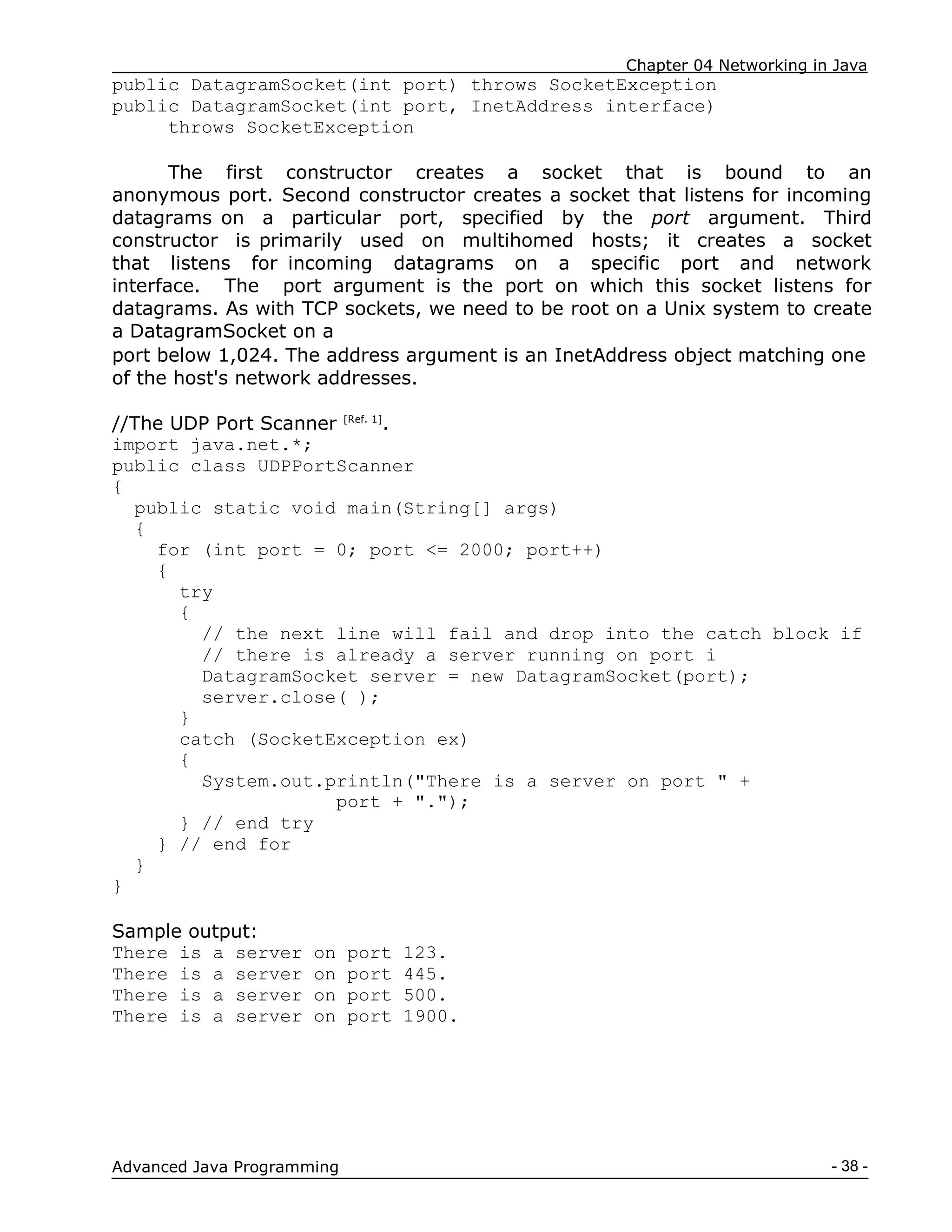 Chapter 04 Networking in Java
- 38 -
Advanced Java Programming
public DatagramSocket(int port) throws SocketException
public DatagramSocket(int port, InetAddress interface)
throws SocketException
The first constructor creates a socket that is bound to an
anonymous port. Second constructor creates a socket that listens for incoming
datagrams on a particular port, specified by the port argument. Third
constructor is primarily used on multihomed hosts; it creates a socket
that listens for incoming datagrams on a specific port and network
interface. The port argument is the port on which this socket listens for
datagrams. As with TCP sockets, we need to be root on a Unix system to create
a DatagramSocket on a
port below 1,024. The address argument is an InetAddress object matching one
of the host's network addresses.
//The UDP Port Scanner [Ref. 1]
.
import java.net.*;
public class UDPPortScanner
{
public static void main(String[] args)
{
for (int port = 0; port <= 2000; port++)
{
try
{
// the next line will fail and drop into the catch block if
// there is already a server running on port i
DatagramSocket server = new DatagramSocket(port);
server.close( );
}
catch (SocketException ex)
{
System.out.println("There is a server on port " +
port + ".");
} // end try
} // end for
}
}
Sample output:
There is a server on port 123.
There is a server on port 445.
There is a server on port 500.
There is a server on port 1900.
 